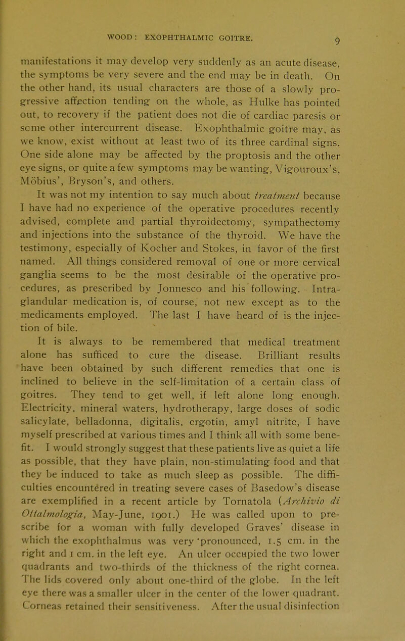 manifestations it may develop very suddenly as an acute disease, the symptoms be very severe and the end may be in death. On the other hand, its usual characters are those of a slowly pro- gfressive afTection tending- on the whole, as Hulke has pointed out, to recovery if the patient does not die of cardiac paresis or seme other intercurrent disease. Exophthalmic goitre may. as we know, exist without at least two of its three cardinal signs. One side alone may be af¥ected by the proptosis and the other eye signs, or quite a few symptoms may be wanting, Vigouroux's, Mobius', Bryson's, and others. It was not my intention to say much about treatnie^it because I have had no experience of the operative procedures recently advised, complete and partial thyroidectomy, sympathectomy and injections into the substance of the thyroid. We have the testimony, especially of Kocher and Stokes, in favor of the first named. All things considered removal of one or more cervical gang-lia seems to be the most desirable of the operative pro- cedures, as prescribed by Jonnesco and his following. Intra- g-landular medication is, of course, not new except as to the medicaments employed. The last I have heard of is the injec- tion of bile. It is always to be remembered that medical treatment alone has sufificed to cure the disease. Brilliant results have been obtained by such different remedies that one is inclined to believe in the self-limitation of a certain class of goitres. They tend to g-et well, if left alone long enough. Electricity, mineral waters, hydrotherapy, large doses of sodic salicylate, belladonna, digitalis, ergotin, amyl nitrite, I have myself prescribed at various times and I think all with some bene- fit. I would strongly suggest that these patients live as quiet a life as possible, that they have plain, non-stimulating food and that they be induced to take as much sleep as possible. The diffi- culties encountered in treating severe cases of Basedow's disease are exemplified in a recent article by Tornatola {Archivio di Olialmologia, May-June, 1901.) He was called upon to pre- scribe for a woman with fully developed Graves' disease in which the exophthalmus was very'pronounced, 1.5 cm. in the right and i cm. in the left eye. An ulcer occupied the two lower quadrants and two-thirds of the thickness of the right cornea. The lids covered only about one-third of the globe. In the left eye there was a smaller ulcer in the center of the lower quadrant. Corneas retained their sensitiveness. After the usual disinfection