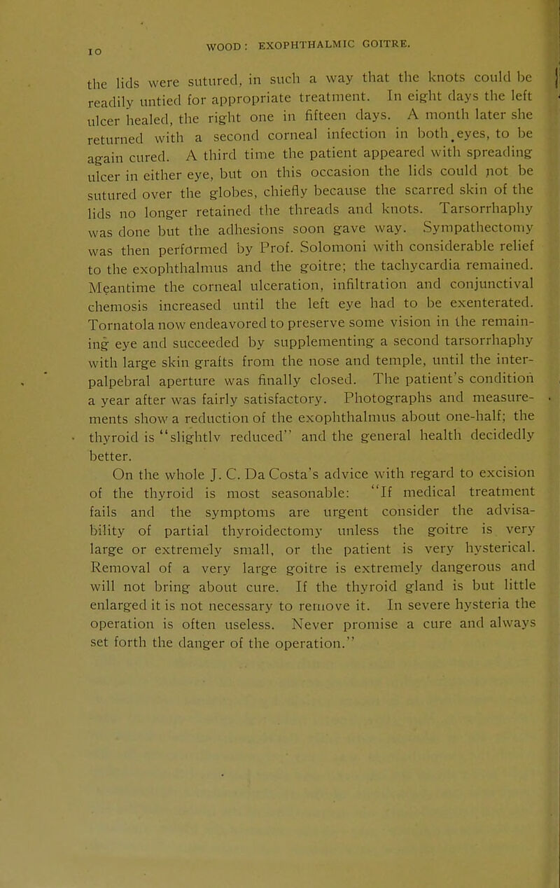 ,i the lids were sutured, in such a way that tlie knots could be ji readily untied for appropriate treatment. In eight days the left ulcer healed, the right one in fifteen days. A month later she returned with a second corneal infection in both,eyes, to be again cured. A third time the patient appeared with spreading ulcer in either eye, but on this occasion the lids could not be sutured over the globes, chiefly because the scarred skin of the lids no longer retained the threads and knots. Tarsorrhaphy was done but the adhesions soon gave way. .Sympathectomy was then performed by Prof. Solomoni with considerable relief to the exophthalmus and the goitre; the tachycardia remained. Meantime the corneal ulceration, infiltration and conjunctival chemosis increased until the left eye had to be exenterated. Tornatola now endeavored to preserve some vision in the remain- ing eye and succeeded by supplementing a second tarsorrhaphy with large skin grafts from the nose and temple, until the inter- palpebral aperture was finally closed. The patient's condition a year after was fairly satisfactory. Photographs and measure- • ments show a reduction of the exophthalmus about one-half; the thyroid is slightlv reduced and the general health decidedly better. On the whole J. C. Da Costa's advice with regard to excision of the thyroid is most seasonable: If medical treatment fails and the symptoms are urgent consider the advisa- bility of partial thyroidectomy unless the goitre is very large or extremely small, or the patient is very hysterical. Removal of a very large goitre is extremely dangerous and will not bring about cure. If the thyroid gland is but little enlarged it is not necessary to remove it. In severe hysteria the operation is often useless. Never promise a cure and always set forth the danger of the operation.