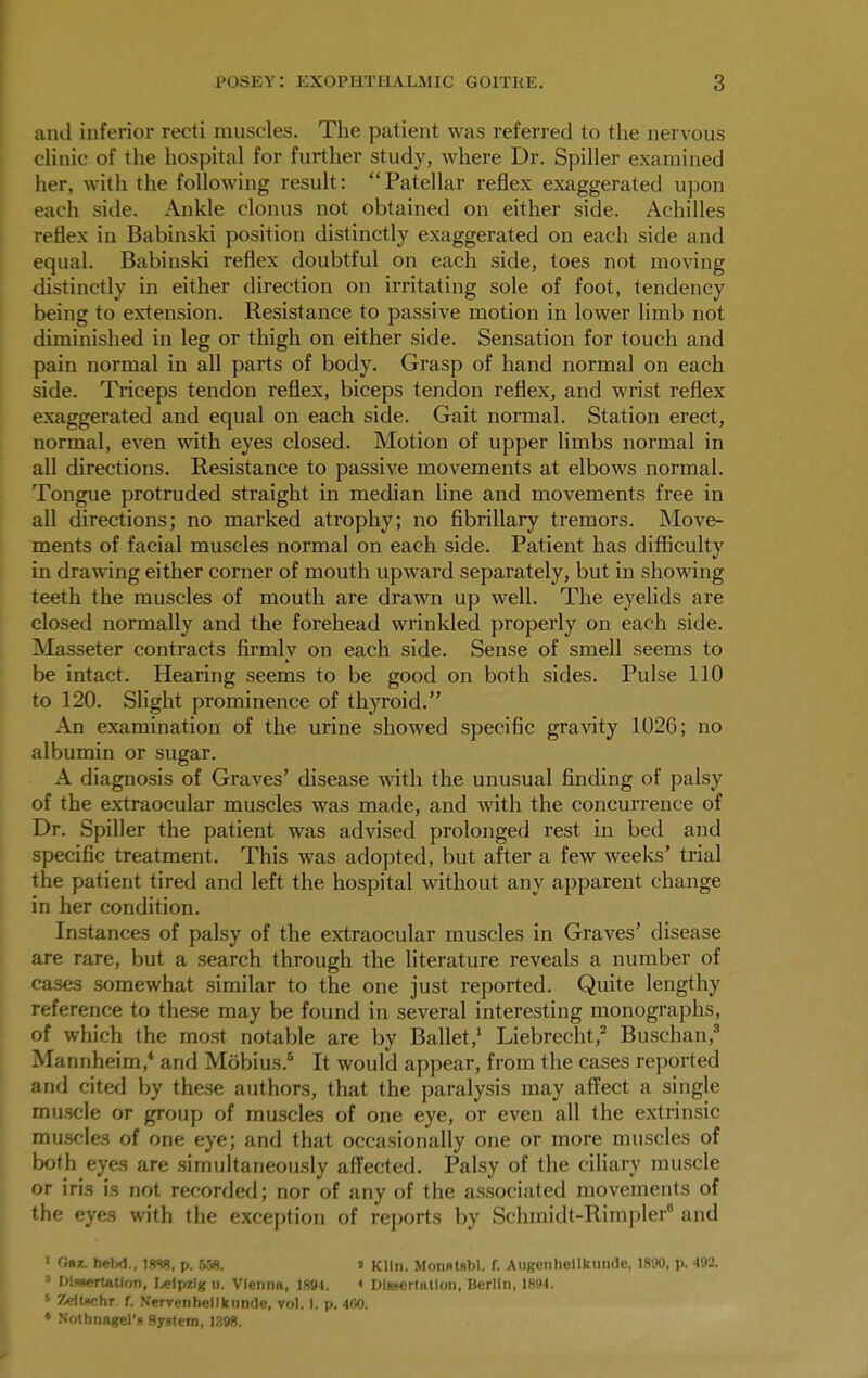 and inferior recti muscles. The patient was referred to the nervous clinic of the hospital for further study, where Dr. Spiller examined her, with the following result: Patellar reflex exaggerated upon each side. Ankle clonus not obtained on either side. Achilles reflex in Babinski position distinctly exaggerated on each side and equal. Babinski reflex doubtful on each side, toes not moving distinctly in either direction on irritating sole of foot, tendency being to extension. Resistance to passive motion in lower limb not diminished in leg or thigh on either side. Sensation for touch and pain normal in all parts of body. Grasp of hand normal on each side. Triceps tendon reflex, biceps tendon reflex, and wrist reflex exaggerated and equal on each side. Gait normal. Station erect, normal, even with eyes closed. Motion of upper limbs normal in all directions. Resistance to passive movements at elbows normal. Tongue protruded straight in median line and movements free in all directions; no marked atrophy; no fibrillary tremors. Move- ments of facial muscles normal on each side. Patient has difficulty in drawing either corner of mouth upward separately, but in showing teeth the muscles of mouth are drawn up well. The eyelids are closed normally and the forehead wrinkled properly on each side. Masseter contracts firmly on each side. Sense of smell seems to be intact. Hearing seems to be good on both sides. Pulse 110 to 120. Slight prominence of thyroid. An examination of the urine showed specific gravity 1026; no albumin or sugar. A diagnosis of Graves' disease with the unusual finding of palsy of the extraocular muscles was made, and with the concurrence of Dr. Spiller the patient was advised prolonged rest in bed and specific treatment. This was adopted, but after a few weeks' trial the patient tired and left the hospital without any apparent change in her condition. Instances of palsy of the extraocular muscles in Graves' disease are rare, but a search through the literature reveals a number of cases somewhat similar to the one just reported. Quite lengthy reference to these may be found in several interesting monographs, of which the most notable are by Ballet,1 Liebrecht,2 Buschan,3 Mannheim,4 and Mobius.5 It would appear, from the cases reported and cited by these authors, that the paralysis may affect a single muscle or group of muscles of one eye, or even all the extrinsic muscles of one eye; and that occasionally one or more muscles of both eyes are simultaneously affected. Palsy of the ciliary muscle or iris is not recorded; nor of any of the associated movements of the eyes with the exception of reports by Schraidt-Rimpler0 and 1 0»z. bebd., 1888, p. 558. i Kiln. Monntsbl. f. Augenhellkunde, 1890, p. 492. • Dissertation, Leipzig n. Vienna, 1891. * Dissertation, Berlin, 1894. 5 Zeitschr. f. Nervenheilknnde, vol. 1. p. 400. • Nothnagel's System, 1398.