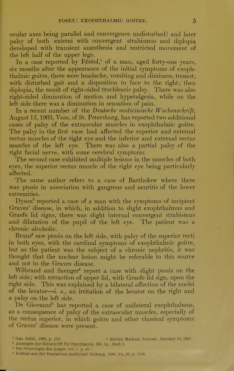 ocular axes being parallel and convergence undisturbed) and later palsy of both externi with convergent strabismus and diplopia developed with transient anaesthesia and restricted movement of the left half of the upper legs. In a case reported by Fere'ol,1 of a man, aged forty-one years, sLx months after the appearance of the initial symptoms of exoph- thalmic goitre, there were headache, vomiting and dizziness, tremor, with disturbed gait and a disposition to face to the right; then diplopia, the result of right-sided trochlearis palsy. There was also right-sided diminution of motion and hyperalgesia, while on the left side there was a diminution in sensation of pain. In a recent number of the Deutsche medicinische Wochenschrift, August 13,1903, Voss, of St. Petersburg, has reported two additional cases of palsy of the extraocular muscles in exophthalmic goitre. The palsy in the first case had affected the superior and external rectus muscles of the right eye and the inferior and external rectus muscles of the left eye. There was also a partial palsy of the right facial nerve, with some cerebral symptoms. The second case exhibited multiple lesions in the muscles of both eyes, the superior rectus muscle of the right eye being particularly affected. The same author refers to a case of Bartholow where there was ptosis in association with gangrene and neuritis of the lower extremities. I >y.son2 reported a case of a man with the symptoms of incipient Graves' disease, in which, in addition to slight exophthalmus and Graefe lid signs, there was slight internal convergent strabismus and dilatation of the pupil of the left eye. The patient was a chronic alcoholic. Bruns3 saw ptosis on the left side, with palsy of the superior recti in both eyes, with the cardinal symptoms of exophthalmic goitre, but as the patient was the subject of a chronic nephritis, it was thought that the nuclear lesion might be referable to this source and not to the Graves disease. Wilbrand and Saenger4 report a case with slight ptosis on the left side; with retraction of upper lid, with Graefe lid sign, upon the right side. This was explained by a bilateral affection of the nuclei of the levator—i. e., an irritation of the levator on the right and a palsy on the left side. De Giovanni5 has reported a case of unilateral exophthalmus, as a consequence of palsy of the extraocular muscles, especially of the rectus superior, in which goitre and other classical symptoms of Graves' disease were present. • Oaz. hebd., 1889, p. 112. » British Medical Journal, January 16,1887. 8 Anzeigen zur Zeilschrift fur Psychiatric Bd. lx., Heft 6. ♦ We Neurologic deg Auge*, vol. 1 p. 47. * Referat au« der Deutschen medicinal Zeltung, 1889, No. 08, p. 1H3.