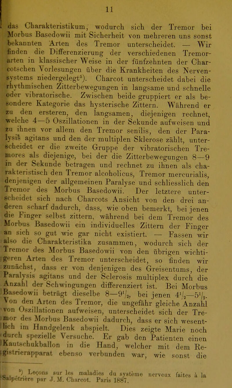 das Charakteristikum, wodurch sich der Tremor bei Morbus Basedowii mit Sicherheit von mehreren uns sonst bekannten Arten des Tremor unterscheidet. — Wir finden die Differenzierung der verschiedenen Tremor- arten in klassischer Weise in der fünfzehnten der Char- Ifeotschen Vorlesungen über die Krankheiten des Nerven- systems niedergelegt5). Charcot unterscheidet dabei die rhythmischen Zitterbewegungen in langsame und schnelle oder vibratorische. Zwischen beide gruppiert er als be- sondere Kategorie das hysterische Zittern. Während er zu den ersteren, den langsamen, diejenigen rechnet, welche 4—5 Oszillationen in der Sekunde aufweisen und zu ihnen vor allem den Tremor senilis, den der Para- lysis agitans und den der multiplen Sklerose zählt, unter- scheidet er die zweite Gruppe der vibratorischen Tre- mores als diejenige, bei der die Zitterbewegungen 8—9 jn der Sekunde betragen und rechnet zu ihnen als cha- rakteristisch den Tremor alcoholicus, Tremor mercurialis, denjenigen der allgemeinen Paralyse und schliesslich den Tremor des Morbus Basedowii. Der letztere unter- scheidet sich nach Charcots Ansicht von den drei an- deren scharf dadurch, dass, wie oben bemerkt, bei jenen die Finger selbst zittern, während bei dem Tremor des Morbus Basedowii ein individuelles Zittern der Finger an sich so gut wie gar nicht existiert. — Fassen wir • also die Charakteristika zusammen, wodurch sich der Tremor des Morbus Basedowii von den übrigen wichti- geren Arten des Tremor unterscheidet, so finden wir : zunächst, dass er von denjenigen des Greisentums, der Paralysis agitans und der Sclerosis multiplex durch die Anzahl der Schwingungen differenziert ist. Bei Morbus JBasedowii beträgt dieselbe 8—9l/2, bei jenen 41/,—51/,. Von den Arten des Tremor, die ungefähr gleiche Anzahl 'von Oszillationen aufweisen, unterscheidet sich der Tre- imor des Morbus Basedowii dadurch, dass er sich wesent- lich im Handgelenk abspielt. Dies zeigte Marie noch 'durch spezielle Versuche. Er gab den Patienten einen IKautsfhukballon jr, die Hand, welcher mit dem Re- fgistnerapparat ebenso verbunden war, wie sonst die jfl,, *) Lecons eur les roaladies du Systeme n (•»alpinere par J. M. Cbarcot. Paris 1887. erveux faites ä la