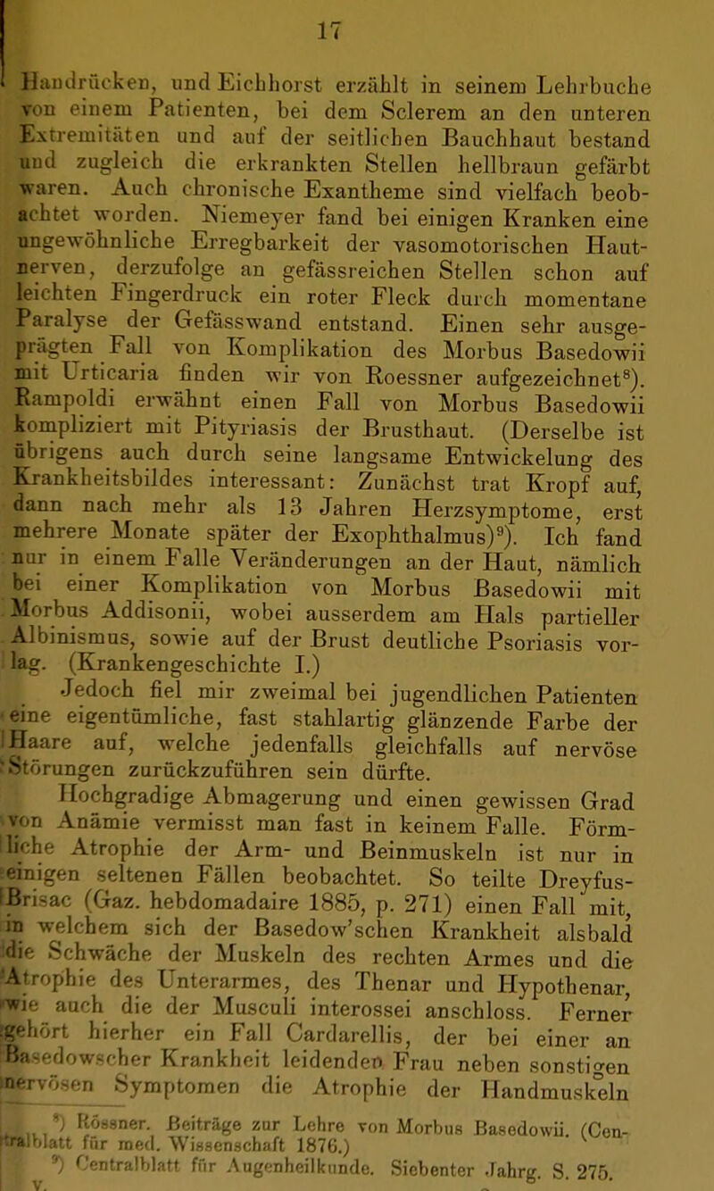 IT Handrücken, und Eichhorst erzählt in seinem Lehrbuche von einem Patienten, bei dem Sclerem an den unteren Extremitäten und auf der seitlichen Bauchhaut bestand uud zugleich die erkrankten Stellen hellbraun gefärbt -waren. Auch chronische Exantheme sind vielfach beob- achtet worden. Niemeyer fand bei einigen Kranken eine ungewöhnliche Erregbarkeit der vasomotorischen Haut- nerven, derzufolge an gefässreichen Stellen schon auf leichten Fingerdruck ein roter Fleck durch momentane Paralyse der Gefässwand entstand. Einen sehr ausge- prägten Fall von Komplikation des Morbus Basedowii mit Urticaria finden wir von Roessner aufgezeichnet8). Rampoldi erwähnt einen Fall von Morbus Basedowii kompliziert mit Pityriasis der Brusthaut. (Derselbe ist übrigens auch durch seine langsame Entwickelung des Krankheitsbildes interessant: Zunächst trat Kropf auf, dann nach mehr als 13 Jahren Herzsymptome, erst mehrere Monate später der Exophthalmus)9). Ich fand nur in einem Falle Veränderungen an der Haut, nämlich bei einer Komplikation von Morbus Basedowii mit Morbus Addisonii, wobei ausserdem am Hals partieller Albinismus, sowie auf der Brust deutliche Psoriasis vor- lag. (Krankengeschichte I.) Jedoch fiel mir zweimal bei jugendlichen Patienten • eine eigentümliche, fast stahlartig glänzende Farbe der I Haare auf, welche jedenfalls gleichfalls auf nervöse ^ Störungen zurückzuführen sein dürfte. Hochgradige Abmagerung und einen gewissen Grad »Ton Anämie vermisst man fast in keinem Falle. Förm- lliche Atrophie der Arm- und Beinmuskeln ist nur in seinigen seltenen Fällen beobachtet. So teilte Dreyfus- IBrisac (Gaz. hebdomadaire 1885, p. 271) einen Fall mit, in welchem sich der Basedow'schen Krankheit alsbald feie Schwäche der Muskeln des rechten Armes und die •Atrophie des Unterarmes, des Thenar und Hypothenar, »wie auch die der Musculi interossei anschloss. Ferner [gehört hierher ein Fall Cardarellis, der bei einer an SBasedowscher Krankheit leidenden Frau neben sonstigen ^rvösen Symptomen die Atrophie der Handmuskeln *) Röasner. Beiträge zur Lehre von Morbus Basedowii fCen- raralWau für med. Wissenschaft 1876.) *) Centralblatt ffir Augenheilkunde. Siebenter Jahrg. S. 275.