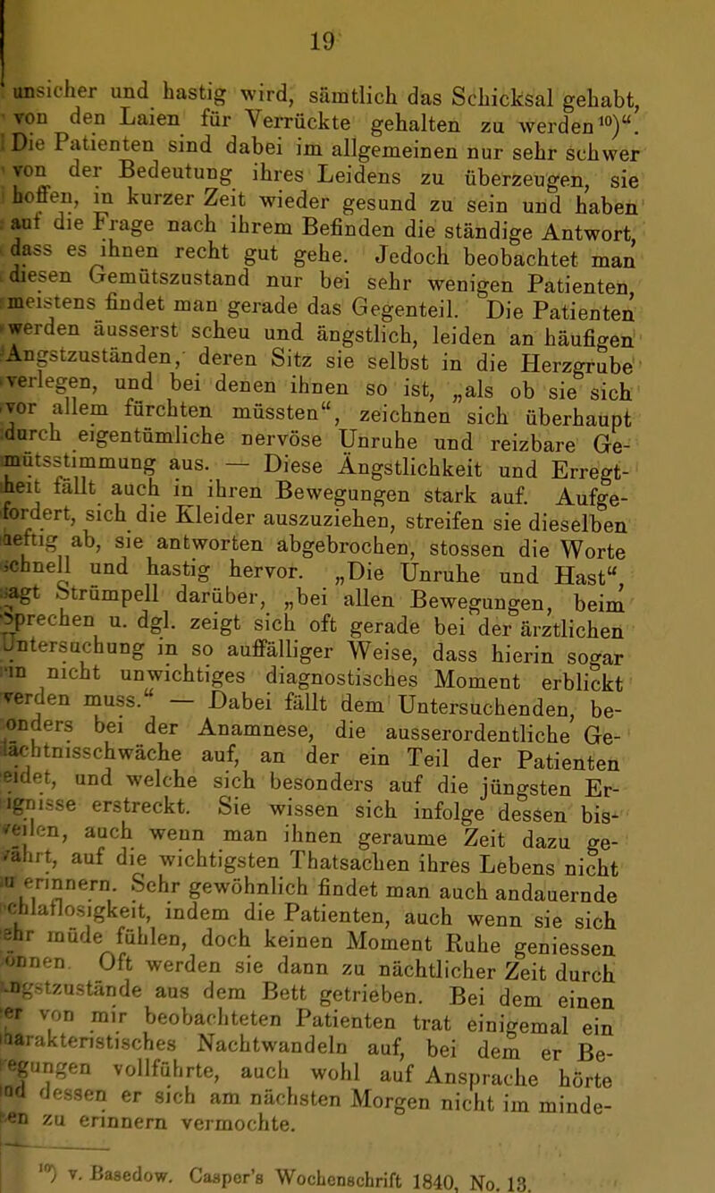 unsicher und hastig wird, sämtlich das Schicksal gehabt, ■von den Laien für Verrückte gehalten zu werden10). iDie Patienten sind dabei im allgemeinen nur sehr schwer - von der Bedeutung ihres Leidens zu überzeugen, sie I honen, m kurzer Zeit wieder gesund zu sein und haben i aut die Frage nach ihrem Befinden die ständige Antwort dass es ihnen recht gut gehe. Jedoch beobachtet man diesen Gemütszustand nur bei sehr wenigen Patienten •meistens findet man gerade das Gegenteil. Die Patienten »werden äusserst scheu und ängstlich, leiden an häufigen 'Angstzuständen, deren Sitz sie selbst in die Herzgrube .verlegen, und bei denen ihnen so ist, „als ob sie sich rvor allem fürchten müssten, zeichnen sich überhaupt :durch eigentümliche nervöse Unruhe und reizbare Ge- anutsstitnmung aus. — Diese Ängstlichkeit und Erregt- heit lallt auch in ihren Bewegungen stark auf. Aufge- fordert, sich die Kleider auszuziehen, streifen sie dieselben Aettig ab, sie antworten abgebrochen, stossen die Worte schnell und hastig hervor. „Die Unruhe und Hast ;>agt Strümpell darüber, „bei allen Bewegungen, beim •sprechen u. dgl. zeigt sich oft gerade bei der ärztlichen Untersuchung in so auffälliger Weise, dass hierin so^ar nn nicht unwichtiges diagnostisches Moment erblickt Verden muss. — Dabei fällt dem Untersuchenden, be- sonders bei der Anamnese, die ausserordentliche Ge- Jachtnisschwäche auf, an der ein Teil der Patienten Bidet, und welche sich besonders auf die jüngsten Er- ögnisse erstreckt. Sie wissen sich infolge dessen bis- veilon, auch wenn man ihnen geraume Zeit dazu ge- wahrt, auf die wichtigsten Thatsachen ihres Lebens nicht W erinnern Sehr gewöhnlich findet man auch andauernde »chlatlosigkeit, indem die Patienten, auch wenn sie sich ehr mude fühlen, doch keinen Moment Ruhe geniessen Ktonen Oft werden sie dann zu nächtlicher Zeit durch mgstzustände aus dem Bett getrieben. Bei dem einen w von mir beobachteten Patienten trat einigemal ein 'baraktenstisches Nachtwandeln auf, bei dem er Be- legungen vollführte, auch wohl auf Ansprache hörte io(l 'Jessen er sich am nächsten Morgen nicht im minde- ren zu erinnern vermochte. 1(r) v. Basedow. Caaper's Wochenschrift 1840 No. 13.