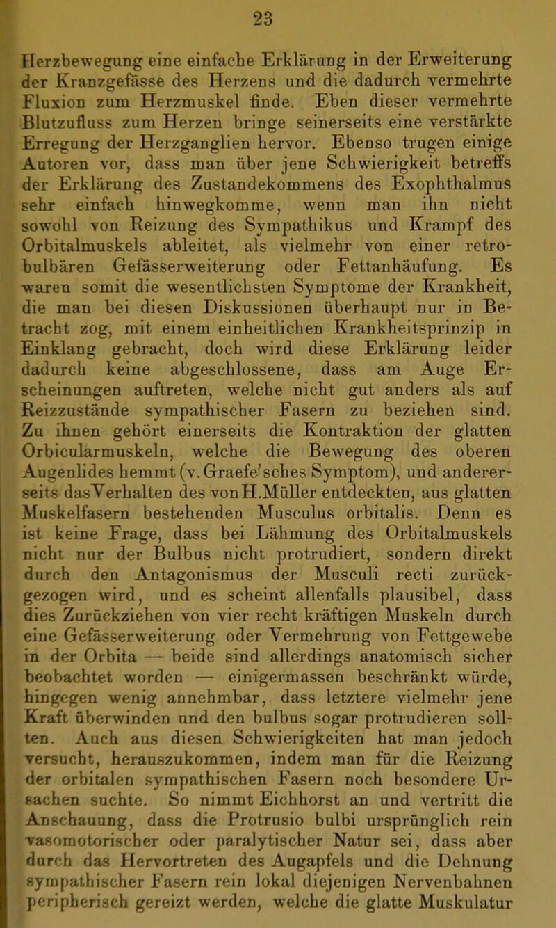 Herzbewegung eine einfache Erklärung in der Erweiterung der Kranzgefässe des Herzens und die dadurch vermehrte Fluxion zum Herzmuskel finde. Eben dieser vermehrte Blutzufluss zum Herzen bringe seinerseits eine verstärkte Erregung der Herzganglien hervor. Ebenso trugen einige Autoren vor, dass man über jene Schwierigkeit betreffs der Erklärung des Zustandekommens des Exophthalmus sehr einfach hinwegkomme, wenn man ihn nicht sowohl von Reizung des Sympathikus und Krampf des Orbitalmuskels ableitet, als vielmehr von einer retro- bulbären Gefässerweiterung oder Fettanhäufung. Es waren somit die wesentlichsten Symptome der Krankheit, die man bei diesen Diskussionen überhaupt nur in Be- tracht zog, mit einem einheitlichen Krankheitsprinzip in Einklang gebracht, doch wird diese Erklärung leider dadurch keine abgeschlossene, dass am Auge Er- scheinungen auftreten, welche nicht gut anders als auf Reizzustände sympathischer Fasern zu beziehen sind. Zu ihnen gehört einerseits die Kontraktion der glatten Orbicularmuskeln, welche die Bewegung des oberen Augenlides hemmt (v.Graefe'sches Symptom), und anderer- seits dasVerhalten des von H.Müller entdeckten, aus glatten Muskelfasern bestehenden Musculus orbitalis. Denn es ist keine Frage, dass bei Lähmung des Orbitalmuskels nicht nur der Bulbus nicht protrudiert, sondern direkt durch den Antagonismus der Musculi recti zurück- gezogen wird, und es scheint allenfalls plausibel, dass dies Zurückziehen von vier recht kräftigen Muskeln durch eine Gefässerweiterung oder Vermehrung von Fettgewebe in der Orbita — beide sind allerdings anatomisch sicher beobachtet worden — einigermassen beschränkt würde, hingegen wenig annehmbar, dass letztere vielmehr jene Kraft überwinden und den bulbus sogar protrudieren soll- ten. Auch aus diesen Schwierigkeiten hat man jedoch versucht, herauszukommen, indem man für die Reizung der orbitalen sympathischen Fasern noch besondere Ur- sachen suchte. So nimmt Eichhorst an und vertritt die Anschauung, dass die Protrusio bulbi ursprünglich rein vasomotorischer oder paralytischer Natur sei, dass aber durch das Hervortreten des Augapfels und die Dehnung sympathischer Fasern rein lokal diejenigen Nervenbahnen peripherisch gereizt werden, welche die glatte Muskulatur