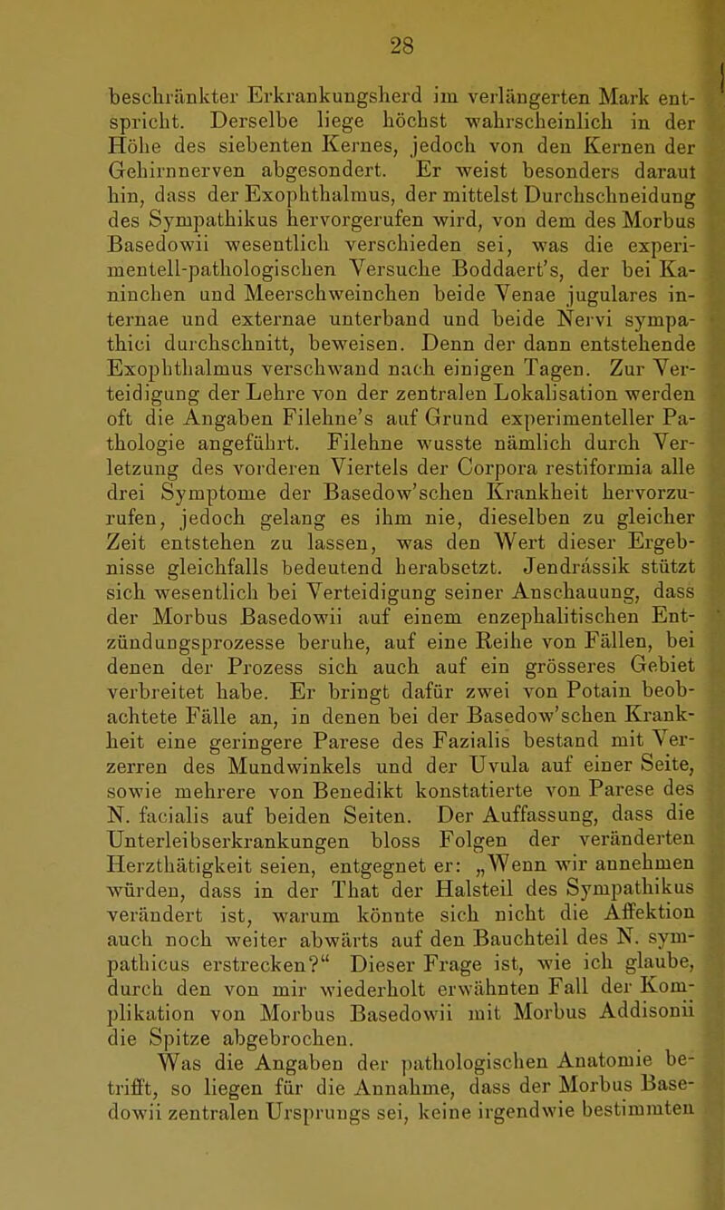 beschränkter Erkrankungsherd im verlängerten Mark ent- spricht. Derselbe liege höchst -wahrscheinlich in der Höhe des siebenten Kernes, jedoch von den Kernen der Gehirnnerven abgesondert. Er weist besonders daraut hin, dass der Exophthalmus, der mittelst Durchschneidung des Sympathikus hervorgerufen wird, von dem des Morbus Basedowii wesentlich verschieden sei, was die experi- mentell-pathologischen Versuche Boddaert's, der bei Ka- ninchen und Meerschweinchen beide Venae jugulares in- ternae und externae unterband und beide Nervi sympa- thici durchschnitt, beweisen. Denn der dann entstehende Exophthalmus verschwand nach einigen Tagen. Zur Ver- teidigung der Lehre von der zentralen Lokalisation werden oft die Angaben Filehne's auf Grund experimenteller Pa- thologie angeführt. Filehne wusste nämlich durch Ver- letzung des vorderen Viertels der Corpora restiformia alle drei Symptome der Basedow'schen Krankheit hervorzu- rufen, jedoch gelang es ihm nie, dieselben zu gleicher Zeit entstehen zu lassen, was den Wert dieser Ergeb- nisse gleichfalls bedeutend herabsetzt. Jendrässik stützt sich wesentlich bei Verteidigung seiner Anschauung, dass der Morbus Basedowii auf einem enzephalitischen Ent- zündungsprozesse beruhe, auf eine Reihe von Fällen, bei denen der Prozess sich auch auf ein grösseres Gebiet verbreitet habe. Er bringt dafür zwei von Potain beob- achtete Fälle an, in denen bei der Basedow'schen Krank- heit eine geringere Parese des Fazialis bestand mit Ver- zerren des Mundwinkels und der Uvula auf einer Seite, sowie mehrere von Benedikt konstatierte von Parese des N. facialis auf beiden Seiten. Der Auffassung, dass die Unterleibserkrankungen bloss Folgen der veränderten Herzthätigkeit seien, entgegnet er: „Wenn wir annehmen würden, dass in der That der Halsteil des Sympathikus verändert ist, warum könnte sich nicht die Affektion auch noch weiter abwärts auf den Bauchteil des N. sym- pathicus erstrecken? Dieser Frage ist, wie ich glaube, durch den von mir wiederholt erwähnten Fall der Kom- plikation von Morbus Basedowii mit Morbus Addisonii die Spitze abgebrochen. Was die Angaben der pathologischen Anatomie be- trifft, so liegen für die Annahme, dass der Morbus Base- dowii zentralen Ursprungs sei, keine irgendwie bestimmten