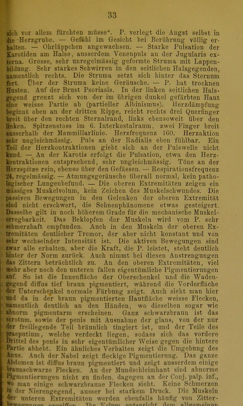 sich vor allein fürchten müsse. P. verlegt die Äugst selbst in die Herzgrube. — Gefühl im Gesicht bei Berührung völlig er- halten. — Ohrläppchen angewachsen. — Starke Pulsation der Karotiden am Halse, ausserdem Venenpnls an der Jugularis ex- terna. Grosse, sehr unregelmiissig geformte Struma mit Lappen- bililnng. Sehr starkes Schwirren in den seitlichen Halsgegenden, namentlich rechts. Die Struma setzt sich hinter das Sternum fort. Über der Struma keine Geräusche. — P. hat trocknen Husten. Auf der Brust Psoriasis. In der linken seitlichen Hals- gegend grenzt sich von der im übrigen dunkel gefärbten Haut eine weisse Partie ab (partieller Albinismus). Herzdämpfung beginnt oben an der dritten Rippe, reicht rechts drei Querfinger breit über den rechten Sternalrand, links ebensoweit über den linken. Spitzenstoss im 6. Interkostalraura, zwei Finger breit ausserhalb der Mammillarliuie. Herzfrequenz 160. Herzaktion sehr ungleichmässig. Puls an der Radialis eben fühlbar. Ein Teil der Herzkontraktionen giebt sich an der Pulswelle nicht kund. — An der Karotis erfolgt die Pulsation, etwa den Herz- kontraktionen entsprechend, sehr ungleichmässig. Töne an der Herzspitze rein, ebenso über den Gefässen. — Respirationsfrequenz 24, regelmässig. — Atmungsgeräusche überall normal, kein patho- logischer Lnngeubefund. — Die oberen Extremitäten zeigen ein massiges Muskelvolum, kein Zeichen des Muskelschwundes. Die passiven Bewegungen in den Gelenken der oberen Extremität sind nicht erschwert, die Sehnenphänomene etwas gesteigert. Dasselbe gilt in noch höherem Grade für die mechanische Muskel- erregbarkeit. Das Beklopfen der Muskeln wird vom P. sehr schmerzhaft empfunden. Auch in den Muskeln der oberen Ex- tremitäten deutlicher Tremor, der aber nicht konstant und von sehr wechselnder Intensität ist. Die aktiven Bewegungen sind zwar alle erhalten, aber die Kraft, die P. leistet, steht deutlich hinter der Norm zurück. Auch nimmt bei diesen Anstrengungen das Zittern beträchtlich zu. Au den oberen Extremitäten, viel mehr aber noch den unteren fallen eigentümliche Pigmentierungen auf. So ist die Innenfläche der Oberschenkel und die Waden- gegend diffus tief braun pigmentiert, während die Vorderfläche der Unterschenkel normale Färbung zeigt. Auch sieht man hier und da in der braun pigmentierten Hautfläche weisse Flecken, namentlich dentlich an den Händen, wo dieselben sogar wie abnorm pigmentarm erscheinen. Ganz schwarzbraun ist das wroturn, sowie der penis mit Ausnahme der glans, von der nur der freiliegende Teil bräunlich tingiert ist, und der Teile des praeputium, welche verdeckt liegen, sodass sich das vordere Drittel des penis in sehr eigentümlicher Weise gegen die hintere Partie abhebt. Ein ähnliches Verhalten zeigt die Umgebung des Anna. Auch der Nabel zeigt fleckige Pigmentierung. Das ganze Abdomen ist diffus braun pigmentiert und zeigt ausserdem einige braunschwarze Flecken. An der Mundschleimhaut sind abnorme Kgmcntiernngen nicht zu finden, dagegen an der Conj. palp. inf., Wo man einige schwarzbraune Flecken sieht. Keine Schmerzen hl d-r Nierengegend, ausser hei starkem Druck. Die Muskeln •ler unteren Extremitäten werden ebenfalls häufig von Zitter- bpiv^rmn^ft« f.fffi.ift',.n Tl.»« \/rr»lfiTn n n t a *nr i f tlnm allrrnmoinmt