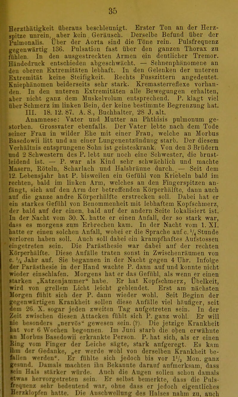 Herztbätigkeit überaus beschleunigt. Erster Ton an der Herz- spitze unrein, ..aber kein Geräusch. Derselbe Befund über der Pulnionalis. Über der Aorta sind die Töne rein. Pulsfrequenz gegenwärtig 136. Pulsation fast über den ganzen Thorax zu fühlen. In den ausgestreckten Armen ein deutlicher Tremor. Händedruck entschieden abgeschwächt. — Sehnenphünomene an den oberen Extremitäten lebhaft. In den Gelenken der unteren Extremität keine Steifigkeit. Rechts Fusszittern angedeutet. Kniephänomen beiderseits sehr stark. Kremasterreflexe vorhan- den. In den unteren Extremitäten alle Bewegungen erhalten, aber nicht ganz dem Muskelvolum entsprechend. P. klagt viel über Schmerz im linken Bein, der keine bestimmte Begrenzung hat. III. 18. 12.87. A. S., Buchhalter, 28 J. alt. Anamnese: Vater und Mutter an Phthisis pulmonum ge- storben. Grossvater ebenfalls. Der Vater lebte nach dem Tode seiner Frau in wilder Ehe mit einer Frau, welche au Morbus Basedowii litt und au eiuer Lungenentzündung starb. Der diesem Verhältnis entsprungene Sohn ist geisteskrank. Von den 3 Brüdern und 2 Schwestern des P. lebt nur noch eine Schwester, die brust- leidend ist. — P. war als Kind sehr schwächlich und machte Masern, Röteln, Scharlach und Halsbräune durch..— Seit dem 12. Lebensjahr hat P. bisweilen ein Gefühl von Kriebeln bald im rechten, bald im linken Arm, welches an den Fingerspitzen an- fängt, sich auf deu Ann der betreffenden Körperhälfte, dann auch auf die ganze andre Körperhälfte erstrecken soll. Dabei hat er ein starkes Gefühl von Benommenheit mit lebhaftem Kopfschmerz, der bald auf der einen, bald auf der andern Seite lokalisiert ist. In der Nacht vom 30. X. hatte er einen Anfall, der so stark war, dass es morgens zum Erbrechen kam. In der Nacht vom 1. XI. hatte er einen solchen Anfall, wobei er die Sprache auf c. l/t Stunde verloren haben soll. Auch soll dabei ein krampfhaftes Aufstosseu eingetreten sein. Die Parästhesie war dabei auf der rechten Körperhälfte. Diese Anfälle traten sonst in Zwischenräumen von c. % Jahr auf. Sie begannen in der Nacht gegen 4 Uhr. Infolge der Parästhesie in der Hand wachte P. dann auf und konnte nicht wieder einschlafen. Morgens hat er das Gefühl, als wenn.er einen starken „Katzenjammer habe. Er hat Kopfschmerz, Übelkeit, wird von grellem Licht leicht geblendet. Erst am nächsten Morgen fühlt sich der P. dann wieder wohl. Seit Beginn der gegenwärtigen Krankheit sollen diese Anfälle viel häufiger, seit dem 26. X. sogar jeden zweiten Tag aufgetreten sein. In der Zeit zwischen diesen Attacken fühlt sich P. ganz wohl. Er will nie besonders „nervös gewesen sein. (?). Die jetzige Krankheit bat vor 6 Wochen begonnen. Im Juni starb die oben erwähnte an Morbus Basedowii erkrankte Person. P. hat sich, als er einen Ring vom Finger der Leiche sägte, stark aufgeregt. Es kam ihm der Gedanke, „er werde wohl von derselben Krankheit be- fallen werden*. Er fühlte sich jedoch bis vor V/3 Mon. ganz gesund. Damals machten ihn Bekannte darauf aufmerksam, dass •ein Hals stärker würde. Auch die Augen sollen schon damals etwas hervorgetreten sein. Er selbst bemerkte, dass die Puls- frequenz sehr bedeutend war, ohne dass er jedoch eigentliches Herzklopfen hatte. Die Anschwellung des Halses nahm zu, auch