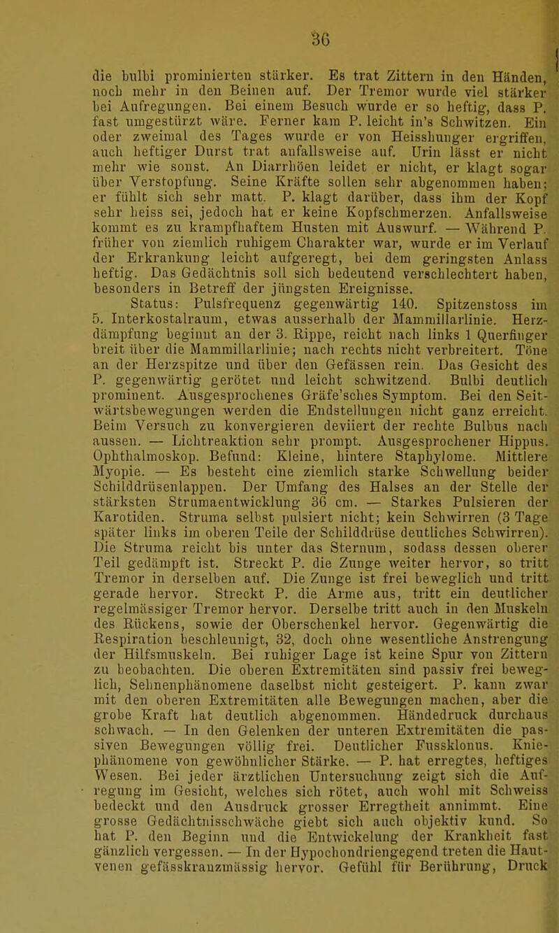 die bulbi pro minie rten stärker. Es trat Zittern in den Händen, noch mehr in den Beinen auf. Der Tremor wurde viel stärker bei Aufregungen. Bei einem Besuch wurde er so heftig, dass P. fast umgestürzt wäre. Ferner kam P. leicht in's Schwitzen. Ein oder zweimal des Tages wurde er von Heisshunger ergriffen, auch heftiger Durst trat aufallsweise auf. Urin lässt er nicht mehr wie sonst. An Diarrhöen leidet er nicht, er klagt sogar über Verstopfung. Seine Kräfte sollen sehr abgenommen haben; er fühlt sich sehr matt. P. klagt darüber, dass ihm der Kopf sehr heiss sei, jedoch bat er keine Kopfschmerzen. Anfallsweise kommt e3 zu krampfhaftem Husten mit Auswurf. — Während P. früher von ziemlich ruhigem Charakter war, wurde er im Verlauf der Erkrankung leicht aufgeregt, bei dem geringsten Anlass heftig. Das Gedächtnis soll sich bedeutend verschlechtert haben, besonders in Betreff der jüngsten Ereignisse. Status: Pulsfrequenz gegenwärtig 140. Spitzenstoss im 5. Interkostalraum, etwas ausserhalb der Mammillarlinie. Heiz- dämpfung beginnt an der 3. Rippe, reicht nach links 1 Querfinger breit über die Mammillarlinie; nach rechts nicht verbreitert. Töne an der Herzspitze und über den Gefässen rein. Das Gesicht des P. gegenwärtig gerötet und leicht schwitzend. Bulbi deutlich prominent. Ausgesprochenes Gräfe'sches Symptom. Bei den Seit- wärtsbewegungen werden die Endstelluugen nicht ganz erreicht. Beim Versuch zu konvergieren deviiert der rechte Bulbus nach aussen. — Lichtreaktion sehr prompt. Ausgesprochener Hippus. Ophthalmoskop. Befund: Kleine, hintere Stapbylome. Mittlere Myopie. — Es besteht eine ziemlich starke Schwellung beider Schilddrüsenlappen. Der Umfang des Halses an der Stelle der stärksten Strumaentwicklung 36 cm. — Starkes Pulsieren der Karotiden. Struma selbst pulsiert nicht; kein Schwirren (3 Tage später links im oberen Teile der Schilddrüse deutliches Schwirren). Die Struma reicht bis unter das Sternum, sodass dessen oberer Teil gedämpft ist. Streckt P. die Zunge weiter hervor, so tritt Tremor in derselben auf. Die Zunge ist frei beweglich und tritt gerade hervor. Streckt P. die Arme aus, tritt ein deutlicher regelmässiger Tremor hervor. Derselbe tritt auch in den Muskeln des Rückens, sowie der Oberschenkel hervor. Gegenwärtig die Respiration beschleunigt, 32, doch ohne wesentliche Anstrengung der Hilfsmuskeln. Bei ruhiger Lage ist keine Spur von Zittern zu beobachten. Die oberen Extremitäten sind passiv frei beweg- lich, Sehnenphänomene daselbst nicht gesteigert. P. kann zwar mit den oberen Extremitäten alle Bewegungen machen, aber die grobe Kraft hat deutlich abgenommen. Händedruck durchaus schwach. — In den Gelenken der unteren Extremitäten die pas- siven Bewegungen völlig frei. Deutlicher Fussklonus. Knie- phänomene von gewöhnlicher Stärke. — P. hat erregtes, heftiges Wesen. Bei jeder ärztlichen Untersuchung zeigt sich die Auf- regung im Gesicht, welches sich rötet, auch wohl mit Schweiss bedeckt und den Ausdruck grosser Erregtheit annimmt. Eine grosse Gedächtnisschwäche giebt sich auch objektiv kund. So hat P. den Beginn und die Entwiekelung der Krankheit fast gänzlich vergessen. — In der Hypochondriengegend treten die Haut- venen gefässkrauzmässig hervor. Gefühl für Berührung, Druck