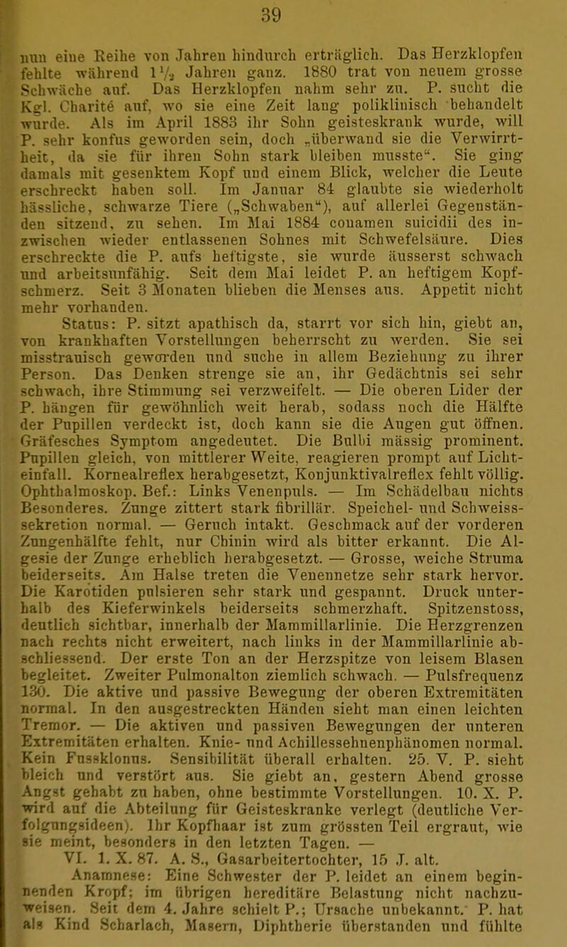 nun eiue Reihe von Jahren hindurch erträglich. Das Herzklopfen fehlte während 1 l/a Jahren ganz. 1880 trat von neuem grosse Schwäche anf. Das Herzklopfen nahm sehr zn. P. sucht die Kgl. Charit^ auf, wo sie eine Zeit lang poliklinisch behandelt wurde. Als im April 1883 ihr Sohn geisteskrank wurde, will P. sehr konfus geworden sein, doch „überwand sie die Verwirrt- heit, da sie für ihren Sohn stark bleiben musste. Sie ging damals mit gesenktem Kopf und einem Blick, welcher die Leute erschreckt haben soll. Im Januar 84 glaubte sie wiederholt hässliche, schwarze Tiere („Schwaben), auf allerlei Gegenstän- den sitzend, zu sehen. Im Mai 1884 couamen suicidii des in- zwischen wieder entlassenen Sohnes mit Schwefelsäure. Dies erschreckte die P. aufs heftigste, sie wurde äusserst schwach und arbeitsunfähig. Seit dem Mai leidet P. an heftigem Kopf- schmerz. Seit 3 Monaten blieben die Menses aus. Appetit nicht mehr vorhanden. Status: P. sitzt apathisch da, starrt vor sich hin, giebt an, von krankhaften Vorstellungen beherrscht zu werden. Sie sei misstrauisch geworden und suche in allem Beziehung zu ihrer Person. Das Denken strenge sie an, ihr Gedächtnis sei sehr schwach, ihre Stimmung sei verzweifelt. — Die oberen Lider der P. hängen für gewöhnlich weit herab, sodass noch die Hälfte der Pupillen verdeckt ist, doch kann sie die Augen gut öffnen. Gräfesches Symptom angedeutet. Die Bulbi mässig prominent. Pupillen gleich, von mittlerer Weite, reagieren prompt auf Licht- einfall. Kornealreflex herabgesetzt, Konjunktivalreflex fehlt völlig. Ophthalmoskop. Bef.: Links Venenpuls. — Im Schädelbau nichts Besonderes. Zunge zittert stark fibrillär. Speichel- und Schweiss- sekretion normal. — Geruch intakt. Geschmack auf der vorderen Zungenhälfte fehlt, nur Chinin wird als bitter erkannt. Die Al- gesie der Zunge erheblich herabgesetzt. — Grosse, weiche Struma beiderseits. Am Halse treten die Venennetze sehr stark hervor. Die Kardtiden pnlsieren sehr stark und gespannt. Druck unter- halb des Kieferwinkels beiderseits schmerzhaft. Spitzenstoss, deutlich sichtbar, innerhalb der Mammülarlinie. Die Herzgrenzen nach rechts nicht erweitert, nach links in der Mammülarlinie ab- schliessend. Der erste Ton an der Herzspitze von leisem Blasen begleitet. Zweiter Pulmonalton ziemlich schwach. — Pulsfrequenz 130. Die aktive und passive Bewegung der oberen Extremitäten normal. In den ausgestreckten Händen sieht man einen leichten Tremor. — Die aktiven und passiven Bewegungen der unteren Extremitäten erhalten. Knie- und Achillessehnenphänomen normal. Kein Fnssklonus. Sensibilität überall erhalten. 25. V. P. sieht bleich und verstört aus. Sie giebt an, gestern Abend grosse Angst gehabt zu haben, ohne bestimmte Vorstellungen. 10. X. P. wird auf die Abteilung für Geisteskranke verlegt (deutliche Ver- folgnngsideen). Ihr Kopfhaar ist zum grössten Teil ergraut, wie Bie meint, besonders in den letzten Tagen. — VI. 1. X. 87. A. 8., Gasarbeitertochter, 15 J. alt. Anamnese: Eine Schwester der P. leidet an einem begin- nenden Kropf; im übrigen hereditäre Belastung nicht nachzu- weisen. Seit dem 4. Jahre schielt P.; Ursache unbekannt. P. hat als Kind Scharlach, Masern, Diphtherie überstanden und fühlte