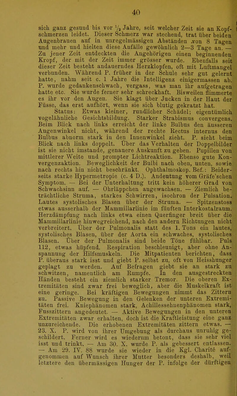 sich gauz gesund bis vor 7a Jahre, seit welcher Zeit sie an Kopf- I schmerzen leidet. Dieser Schmerz war stechend, trat über beiden Augenbrauen auf in unregelmässigen Abständen .von 8 Tagen und mehr und hielten diese Anfälle gewöhnlich 2—3 Tage an. — Zu jener Zeit entdeckten die Angehörigen einen beginnenden Kropf, der mit der Zeit immer grösser wurde. Ebenfalls seit dieser Zeit besteht andauerndes Herzklopfen, oft mit Luftmangel verbunden. Während P. früher in der Schule sehr gut gelernt hatte, nahm seit c. 1 Jahre die Intelligenz einigermassen ab. P. wurde gedankenschwach, vergass, was man ihr aufgetragen hatte etc. Sie wurde femer sehr schreckhaft. Bisweilen flimmerte es ihr vor den Augen. Sie klagt über Jucken in der Haut der Füsse, das erst aufhört, wenn sie sich blutig gekratzt hat. Status: Etwas kleiner, rundlicher Schädel; eigentümlich vogelähnliche Gesichtsbildung. Starker Strabismus convergens. Beim Blick nach links erreicht der linke Bulbus den äusseren Augenwinkel nicht, während der rechte Rectus internus den Bulbus abnorm stark in den Innenwinkel zieht. P. sieht beim Blick nach links doppelt. Über das Verhalten der Doppelbilder ist sie nicht imstande, genauere Auskunft zu geben. Pupillen von mittlerer Weite und prompter Lichtreaktion. Ebenso gute Kon- vergenzaktion. Beweglichkeit der Bulbi nach oben, unten, sowie nach rechts hin nicht beschränkt. Ophthalmoskop. Bef.: Beider- seits starke Hypermetropie (c. 4 D.). Andeutung vom Gräfe'schen Symptom. — Bei der Unterhaltung tritt kein höherer Grad von Schwachsinn auf. — Ohrläppchen augewachsen. — Ziemlich be- trächtliche Struma, starkes Schwirren, isochron der Pulsation. Lautes systolisches Blasen über der Struma. — Spitzeustoss etwas ausserhalb der Mammillarlinie im fünften Interkostalraum. Herzdämpfuug nach links etwa einen Querfinger breit über die Mammillarlinie hinwegreichend, nach den andern Richtungen nicht verbreitert. Über der Pulmonalis statt des 1. Tons ein lautes, systolisches Blasen, über der Aorta ein schwaches, systolisches Blasen. Über der Pulmonalis sind beide Töne fühlbar. Puls 112, etwas hüpfend. Respiration beschleunigt, aber ohne An- spannung der Hilfsmuskeln. Die Mitpatieuten berichten, dass P. überaus stark isst und giebt P. selbst zu, oft von Heisshunger geplagt zu werden. Auf Befragen giebt sie an stark zu schwitzen, namentlich am Rumpfe. In den ausgestreckten Händen besteht ein ziemlich starker Tremor. Die oberen Ex- tremitäten sind zwar frei beweglich, aber die Muskelkraft ist eine geringe. Bei kräftigen Bewegungen nimmt das Zittern zu. Passive Bewegung in den Gelenken der unteren Extremi- täten frei. Kniephänomen stark, Achillessehueuphänomen stark, Fusszittern angedeutet. — Aktive Bewegungen in den unteren Extremitäten zwar erhalten, doch ist die Kraftleistung eine gauz unzureichende. Die erhobenen Extremitäten zittern etwas. — 23. X. P. wird von ihrer Umgebung als durchaus unruhig ge- schildert. Ferner wird es wiederum betont, dass sie sehr viel isst und trinkt. — Am 30. X. wurde P. als gebessert entlassen. — Am 29. IV. 88 wurde sie wieder in die Kgl. Charite auf- genommen auf Wunsch ihrer Mutter besonders deshalb, weil letztere den übermässigen Hunger der P. infolge der dürftigen