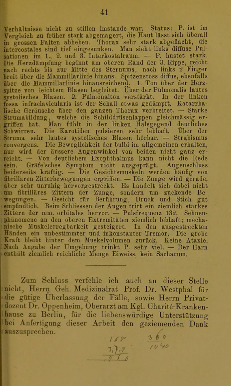 Verhältnisse nicht zu stillen imstande war. Status: P. ist im Vergleich zu früher stark abgemagert, die Haut lässt sich überall in grossen Falten abheben. Thorax sehr stark abgeflacht, die intercostales sind tief eingesunken. Man sieht links diffuse Pul- satiouen im 1., 2. und 3. Interkostalraum. — P. hustet stark. Die Herzdämpfung beginnt am oberen Rand der 3. Rippe, reicht nach rechts bis zur Mitte des Sternums, nach links 2 Finger breit über die Mammillarlinie hinaus. Spitzenstoss diffus, ebenfalls über die Mammillarliuie hinausreichend. 1. Ton über der Herz- spitze von leichtem Blasen begleitet. Über der Pulmonalis lautes systolisches Blasen. 2. Pulmonalton verstärkt. In der linken fossa infraclavicularis ist der Schall etwas gedämpft. Katarrha- lische Geräusche über den ganzen Thorax verbreitet. — Starke Strumabildung, welche die Schilddrüsenlappen gleichmässig er- griffen hat. Man fühlt in der linken Halsgegend deutliches Schwirren. Die Karotiden pulsieren sehr lebhaft. Über der Struma sehr lautes systolisches Blasen hörbar. — Strabismus convergens. Die Beweglichkeit der bulbi im allgemeinen erhalten, nur wird der äussere Augenwinkel von beiden nicht ganz er- reicht. — Von deutlichem Exophthalmus kann nicht die Rede sein. Gräfe'sches Symptom nicht ausgeprägt. Augenschluss beiderseits kräftig. — Die Gesichtsmuskeln werden häufig von fibrillären Zitterbewegungen ergriffen. — Die Zunge wird gerade, aber sehr unruhig hervorgestreckt. Es handelt sich dabei nicht um fibrilläres Zittern der Zunge, sondern um zuckende Be- wegungen. — Gesicht für Berührung, Druck und Stich gut • empfindlich. Beim Schliessen der Augen tritt ein ziemlich starkes Zittern der mm. orbitales hervor. — Pulsfrequenz 132. Sehnen- phänomene an den oberen Extremitäten ziemlich lebhaft; mecha- : nische Muskelerregbarkeit gesteigert. In den ausgestreckten Händen ein unbestimmter und inkonstanter Tremor. Die grobe Kraft bleibt hinter dem Muskelvolumen zurück. Keine Ataxie. ! Nach Angabe der Umgebung trinkt P. sehr viel. — Der Harn enthält ziemlich reichliche Menge Eiweiss, kein Sacharum. Zum Schluss verfehle ich auch an dieser Stelle : nicht, Herrn Geh. Medizinalrat Prof. Dr. Westphal für die gütige Überlassung der Fälle, sowie Herrn Privat- dozent Dr. Oppenheim, Oberarzt am Kgl. Charite-Kranken- i hause zu Berlin, für die liebenswürdige Unterstützung bei Anfertigung dieser Arbeit den geziemenden Dank sauszusprechen. / ISi~