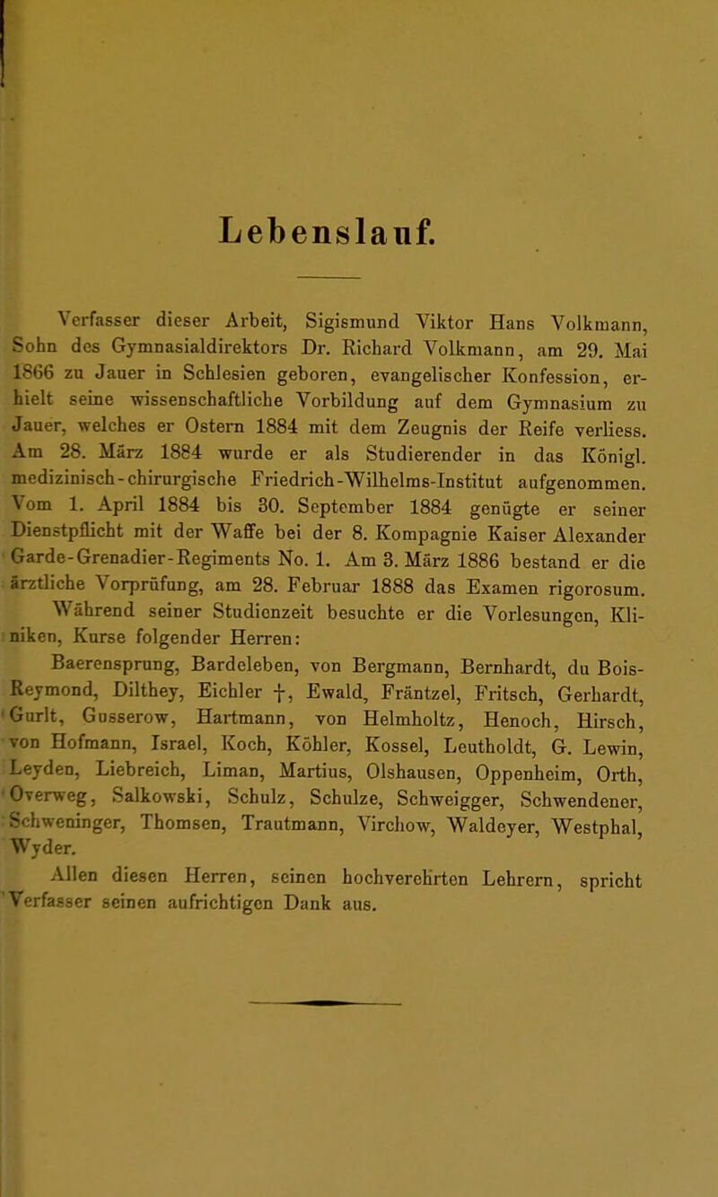 Lebenslauf. Verfasser dieser Arbeit, Sigismund Viktor Hans Volkmann, Sohn des Gymnasialdirektors Dr. Richard Volkmann, am 29. Mai 1866 zu Jauer in Schlesien geboren, evangelischer Konfession, er- hielt seine wissenschaftliche Vorbildung auf dem Gymnasium zu Jauer. welches er Ostern 1884 mit dem Zeugnis der Reife verliess. Am 28. März 1884 wurde er als Studierender in das Königl. medizinisch-chirurgische Friedrich-Wilhelms-Institut aufgenommen. Vom 1. April 1884 bis 30. September 1884 genügte er seiner Dienstpflicht mit der Waffe bei der 8. Kompagnie Kaiser Alexander Garde-Grenadier-Regiments No. 1. Am 3. März 1886 bestand er die ärztliche Vorprüfung, am 28. Februar 1888 das Examen rigorosum. Während seiner Studienzeit besuchte er die Vorlesungen, Kli- niken, Kurse folgender Herren: Baerensprung, Bardeleben, von Bergmann, Bernhardt, du Bois- Reymond, Dilthey, Eichler f, Ewald, Fräntzel, Fritsch, Gerhardt, 'Gurlt, Gusserow, Hartmann, von Helmholtz, Henoch, Hirsch, von Hofmann, Israel, Koch, Köhler, Kossei, Leutholdt, G. Lewin, Leyden, Liebreich, Liman, Martius, Olshausen, Oppenheim, Orth, 'Overweg, Salkowski, Schulz, Schulze, Schweigger, Schwendener, : Schweninger, Thomsen, Trautmann, Virchow, Waldeyer, Westphal Wyder. Allen diesen Herren, seinen hochverehrten Lehrern, spricht 'Verfasser seinen aufrichtigen Dank aus.