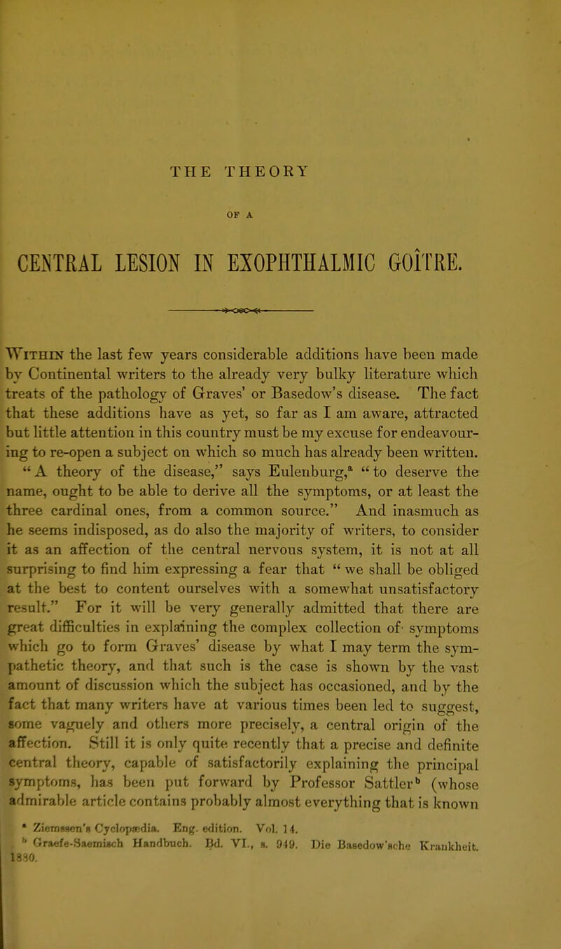THE THEORY OF A CENTRAL LESION IN EXOPHTHALMIC GOiTRE. -»»-08C-«l Within the last few years considerable additions have been made by Continental writers to the already very bulky literature which treats of the pathology of Graves' or Basedow's disease. The fact that these additions have as yet, so far as I am aware, attracted but little attention in this country must be my excuse for endeavour- ing to re-open a subject on which so much has already been written. A theory of the disease, says Eulenbui'g,a to deserve the name, ought to be able to derive all the symptoms, or at least the three cardinal ones, from a common source. And inasmuch as he seems indisposed, as do also the majority of writers, to consider it as an affection of the central nervous system, it is not at all surprising to find him expressing a fear that  we shall be obliged at the best to content ourselves with a somewhat unsatisfactory result. For it will be very generally admitted that there are great difficulties in explaining the complex collection of symptoms which go to form Graves' disease by what I may term the sym- pathetic theory, and that such is the case is shown by the vast amount of discussion which the subject has occasioned, and by the fact that many writers have at various times been led to suggest, some vaguely and others more precisely, a central origin of the affection. Still it is only quite recently that a precise and definite central theory, capable of satisfactorily explaining the principal symptoms, has been put forward by Professor Sattlerb (whose admirable article contains probably almost everything that is known * ZiemgBen'n Cyclopedia. Eng. edition. Vol. 14. . b Graefe-Saemigch Handbuch. Bd. VI., a. 949. Die Basedow'nt h'.- Krankheit. 1830.
