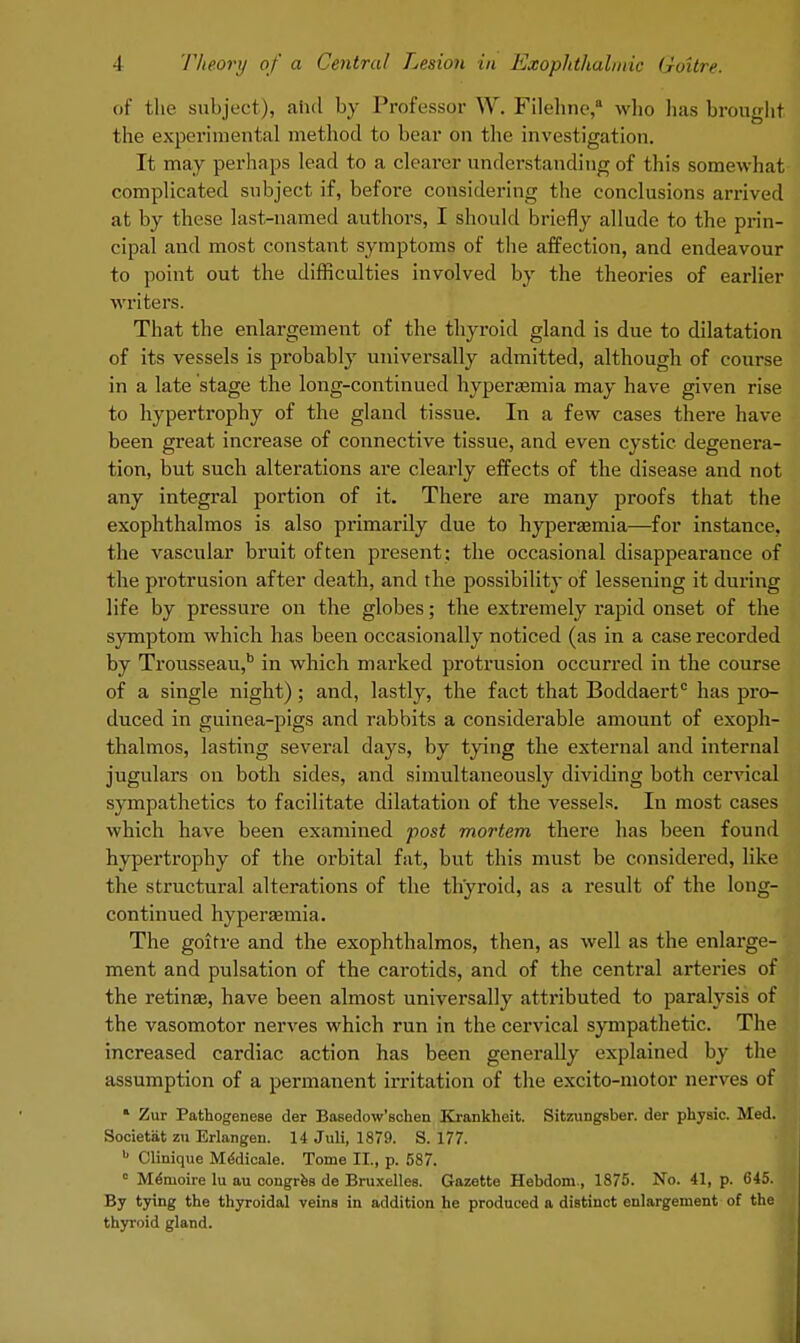 of the subject), and by Professor W. Fileline,a who has brought the experimental method to bear on the investigation. It may perhaps lead to a clearer understanding of this somewhat complicated subject if, before considering the conclusions arrived at by these last-named authors, I should briefly allude to the prin- cipal and most constant symptoms of the affection, and endeavour to point out the difficulties involved by the theories of earlier writers. That the enlargement of the thyroid gland is due to dilatation of its vessels is probably universally admitted, although of course in a late stage the long-continued hyperemia may have given rise to hypertrophy of the gland tissue. In a few cases there have been great increase of connective tissue, and even cystic degenera- tion, but such alterations are clearly effects of the disease and not any integral portion of it. There are many proofs that the exophthalmos is also primarily due to hyperasmia—for instance, the vascular bruit often present: the occasional disappearance of the protrusion after death, and the possibility of lessening it during life by pressure on the globes; the extremely rapid onset of the symptom which has been occasionally noticed (as in a case recorded by Trousseau,b in which marked protrusion occurred in the course of a single night) ; and, lastly, the fact that Boddaert0 has pro- duced in guinea-pigs and rabbits a considerable amount of exoph- thalmos, lasting several days, by tying the external and internal jugulars on both sides, and simultaneously dividing both cervical sympathetics to facilitate dilatation of the vessels. In most cases which have been examined post mortem there has been found hypertrophy of the orbital fat, but this must be considered, like the structural alterations of the thyroid, as a result of the long- continued hyperaamia. The goitre and the exophthalmos, then, as well as the enlarge- ment and pulsation of the carotids, and of the central arteries of the retinae, have been almost universally attributed to paralysis of the vasomotor nerves which run in the cervical sympathetic. The increased cardiac action has been generally explained by the assumption of a permanent irritation of the excito-motor nerves of 1 Zur Pathogenese der Basedow'schen Krankheit. Sitzungsber. der physic. Med. Societat m Erlangen. 14 Juli, 1879. S. 177. b Clinique Me'dicale. Tome II., p. 587. 0 Memoire lu au congres de Bruxelles. Gazette Hebdom., 1875. No. 41, p. 645. By tying the thyroidal veins in addition he produced a distinct enlargement of the thyroid gland.