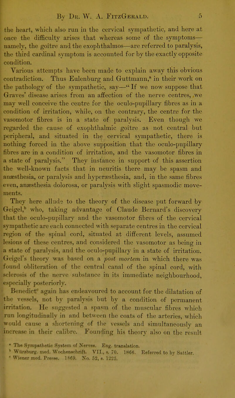 the heart, which also run in the cervical sympathetic, and here at once the difficulty arises that whereas some of the symptoms— namely, the goitre and the exophthalmos—are referred to paralysis, the third cardinal symptom is accounted for by the exactly opposite condition. Various attempts have been made to explain away this obvious contradiction. Thus Eulenburg and Guttmann,a in their work on the pathology of the sympathetic, say— If we now suppose that Graves' disease arises from an affection of the nerve centres, ,we may well conceive the centre for the oculo-pupillary fibres as in a condition of irritation, while, on the contrary, the centre for the vasomotor fibres is in a state of paralysis. Even though we regarded the cause of exophthalmic goitre as not central but peripheral, and situated in the cervical sympathetic, there is nothing forced in the above supposition that the oculo-pupillary fibres are in a condition of irritation, and the vasomotor fibres in a state of paralysis. They instance in support of this assertion the well-known facts that in neuritis there may be spasm and anaesthesia, or paralysis and hyperesthesia, and, in the same fibres even, anaesthesia dolorosa, or paralysis with slight spasmodic move- ments. They here allude to the theory of the disease put forward by Geigel,b who, taking advantage of Claude Bernard's discovery that the oculo-pupillary and the vasomotor fibres of the cervical sympathetic are each connected with separate centres in the cervical region of the spinal cord, situated at different levels, assumed lesions of these centres, and considered the vasomotor as being in a state of paralysis, and the oculo-pupillary in a state of irritation. Geigel's theory was based on a post mortem in which there was found obliteration of the central canal of the spinal cord, with sclerosis of the nerve substance in its immediate neighbourhood, especially posteriorly. Benedict0 again has endeavoured to account for the dilatation of the vessels, not by paralysis but by a condition of permanent irritation. He suggested a spasm of the muscular fibres which run longitudinally in and between the coats of the arteries, which would cause a shortening of the vessels and simultaneously an increase in their calibre. Founding his theory also on the result I • The Sympathetic System of Nerve*. Eng. translation. h Wurzburg. mefi. Wochendchrift. VII., g. 70. 1866. Referred to by Sattler. e Wiener med. Pre«ae. 1»69. No. 52, g. 1225.