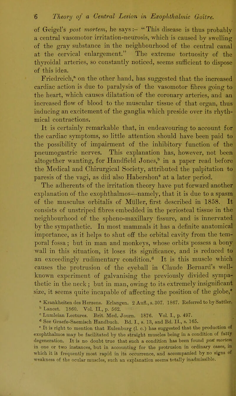 of Geigel's post mortem, he says:-  This disease is thus probably a central vasomotor irritation-neurosis, which is caused by swelling of the gray substance in the neighbourhood of the central canal at the cervical enlargement. The extreme tortuosity of the thyroidal arteries, so constantly noticed, seems sufficient to dispose of this idea. Friedreich, on the other hand, has suggested that the increased cardiac action is due to paralysis of the vasomotor fibres going to the heart, which causes dilatation of the coronary arteries, and an increased flow of blood to the muscular tissue of that organ, thus inducing an excitement of the ganglia which preside over its rhyth- mical contractions. It is certainly remarkable that, in endeavouring to account for the cardiac symptoms, so little attention should have been paid to the possibility of impairment of the inhibitory function of the pneumogastric nerves. This explanation has, however, not been altogether wanting, for Handfield Jones,b in a paper read before the Medical and Chirurgical Society, attributed the palpitation to paresis of the vagi, as did also Habershon0 at a later period. The adherents of the irritation theory have put forward another explanation of the exophthalmos—namely, that it is due to a spasm of the musculus orbitalis of Muller, first described in 1858. It consists of unstriped fibres embedded in the periosteal tissue in the neighbourhood of the spheno-maxillary fissure, and is innervated by the sympathetic. In most mammals it has a definite anatomical importance, as it helps to shut off the orbital cavity from the tem- poral fossa; but in man and monkeys, whose orbits possess a bony wall in this situation, it loses its significance, and is induced to an exceedingly rudimentary condition.d It is this muscle whicH causes the protrusion of the eyeball in Claude Bernard's well- known experiment of galvanising the previously divided sympa- thetic in the neck ; but in man, owing to its extremely insignificant size, it seems quite incapable of affecting the position of the globe,' a Krankheiten des Herzens. Erlangen. 2 Aufl., 8.307. 1867. Referred to by Sattler. b Lancet. 1860. Vol. II., p. 562. ' 0 Lumleian Lectures. Brit. Med. Journ. 1876. Vol. I., p. 497. A See Graefe-Saemisch Handbuch. Bd. I., 8. 13, and Bd. II., s. 165.  It is right to mention that Eulenburg (L c.) has suggested that the production of exophthalmos may be facilitated by the straight muscles being in a condition of fatty degeneration. It is no doubt true that such a condition has been found post mortem in one or two instances, but in accounting for the protrusion in ordinary cases, in which it is frequently moBt rapid in its occurrence, and accompanied by no signs of weakness of the ocular muscleB, such an explanation seems totally inadmissible.