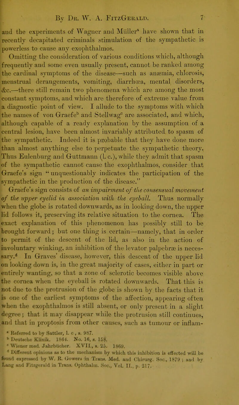 and the experiments of Wagner and Miiller* have shown that in recently decapitated criminals stimulation of the sympathetic is powerless to cause any exophthalmos. Omitting the consideration of various conditions which, although frequently and some even usually present, cannot be ranked among the cardinal symptoms of the disease—such as anaemia, chlorosis, menstrual derangements, vomiting, diarrhoea, mental disorders, &C.—there still remain two phenomena which are among the most Constant symptoms, and which are therefore of extreme value from a diagnostic point of view. I allude to the symptoms with which the names of von Graefeb and Stellwagc are associated, and which, although capable of a ready explanation by the assumption of a central lesion, have been almost invariably attributed to spasm of the sympathetic. Indeed it is probable that they have done more than almost anything else to perpetuate the sympathetic theory. Thus Eulenburg and Guttmann (1. c), while they admit that spasm of the sympathetic cannot cause the exophthalmos, consider that Graefe's sign  unquestionably indicates the participation of the sympathetic in the production of the disease. Graefe's sign consists of an impairment of t/ie consensual movement of the upper eyelid in association with the eyeball. Thus normally when the globe is rotated downwards, as in looking down, the upper lid follows it, preserving its relative situation to the cornea. The exact explanation of this phenomenon has possibly still to be brought forward; but one thing is certain—namely, that in order to permit of the descent of the lid, as also in the action of involuntary winking, an inhibition of the levator palpebral is neces- sary.* In Graves' disease, however, this descent of the upper lid on looking down is, in the great majority of cases, either in part or entirely wanting, so that a zone of sclerotic becomes visible above the cornea when the eyeball is rotated downwards. That this is not due to the protrusion of the globe is shown by the facts that it is one of the earliest symptoms of the affection, appearing often when the exophthalmos is still absent, or only present in a slight degree; that it may disappear while the protrusion still continues, and that in proptosis from other causes, such as tumour or inflam- • Referred to by Sattler, 1. c , b. 987. b Deutsche Klinik. 1864. No. 16, a. 158. c Wiener med. .JahrbUcher. XVII., s. 25. 1869. d Different opinions as to the mechanism by which this inhibition is effected will bo found expressed by W. R. (iowers in Trans. Med. and Chirurg. Soc, 1879 ; and by Lang and Fitzgerald in Trans. Ophthalin. Hoc, Vol. II., p. 217,