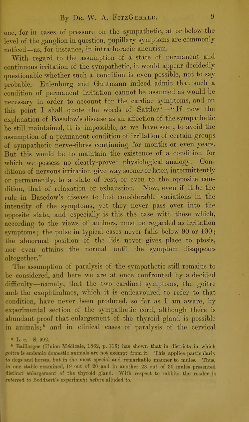 one, for in cases of pressure on the sympathetic, at or below the level of the ganglion in question, pupillary symptoms are commonly noticed—as, for instance, in intrathoracic aneurism. With regard to the assumption of a state of permanent and continuous irritation of the sympathetic, it would appear decidedly questionable whether such a condition is even possible, not to say probable. Eulenburg and Guttmann indeed admit that such a condition of permanent irritation cannot be assumed as would be necessary in order to account for the cardiac symptoms, and on this point I shall quote the words of Sattlera—If now the explanation of Basedow's disease as an affection of the sympathetic be still maintained, it is impossible, as we have seen, to avoid the assumption of a permanent condition of irritation of certain groups of sympathetic nerve-fibres continuing for months or even years. But this would be to maintain the existence of a condition for which we possess no clearly-proved physiological analogy. Con- ditions of nervous irritation give way sooner or later, intermittently or permanently, to a state of rest, or even to the opposite con- dition, that of relaxation or exhaustion. Now, even if it be the rule in Basedow's disease to find considerable variations in the intensity of the symptoms, yet they never pass over into the opposite state, and especially is this the case with those which; according to the views of authors, must be regarded as irritation svmptoms; the pulse in typical cases never falls below 90 or 100; the abnormal position of the lids never gives place to ptosis, nor even attains the normal until the symptom disappears altogether. The assumption of paralysis of the sympathetic still remains to be considered, and here we are at once confronted by a decided difficulty—namely, that the two cardinal symptoms, the goitre and> the exophthalmos, which it is endeavoured to refer to that condition, have never been produced, so far as I am aware, by experimental section of the sympathetic cord, although there is abundant proof that enlargement of the thyroid gland is possible in animals; and in clinical cases of paralysis of the cervical • L. c. S. 992. b Baillarger (Union MeVlicale, 18(52, p. 116) has shown that in districts in which goitre is endemic domestic animals are not exempt from it. This applies particularly to dogs and horses, but in the most special and remarkable manner to muleR. Thus, in one stable examined, 19 out of 20 and in another 23 out of 30 mules presented distinct enlargement of the thyroid gland. With respect to rabbits the reader is referred to Boddaert's experiment before alluded to.