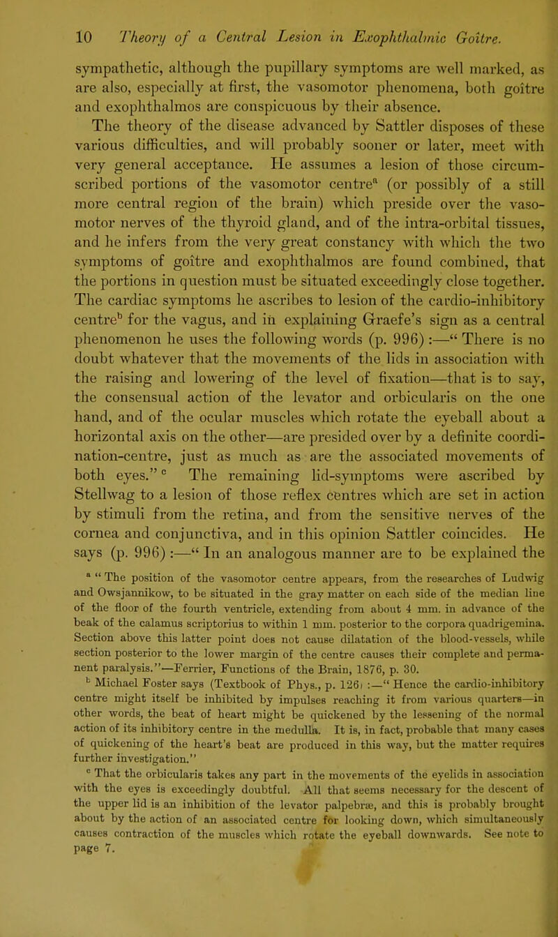 sympathetic, although the pupillary symptoms are well marked, as are also, especially at first, the vasomotor phenomena, both goitre and exophthalmos are conspicuous by their absence. The theory of the disease advanced by Sattler disposes of these various difficulties, and will probably sooner or latex-, meet with very general acceptance. He assumes a lesion of those circum- scribed portions of the vasomotor centre (or possibly of a still more central region of the brain) which preside over the vaso- motor nerves of the thyroid gland, and of the intra-orbital tissues, and he infers from the very great constancy with which the two symptoms of goitre and exophthalmos are found combined, that the portions in question must be situated exceedingly close together. The cardiac symptoms he ascribes to lesion of the cardio-inhibitory centre6 for the vagus, and in explaining Graefe's sign as a central phenomenon he uses the following words (p. 996) :— There is no doubt whatever that the movements of the lids in association with the raising and lowering of the level of fixation—that is to say, the consensual action of the levator and orbicularis on the one hand, and of the ocular muscles which rotate the eyeball about a horizontal axis on the other—are presided over by a definite coordi- nation-centre, just as much as are the associated movements of both eyes.c The remaining lid-symptoms were ascribed by Stellwag to a lesion of those reflex centres which are set in action by stimuli from the retina, and from the sensitive nerves of the cornea and conjunctiva, and in this opinion Sattler coincides. He says (p. 996) :— In an analogous manner are to be explained the a  The position of the vasomotor centre appears, from the researches of Ludwig and Owsjannikow, to be situated in the gray matter on each side of the median line of the floor of the fourth ventricle, extending from about 4 mm. in advance of the beak of the calamus scriptorius to within 1 mm. posterior to the corpora quadrigemina. Section above this latter point does not cause dilatation of the blood-vessels, while section posterior to the lower margin of the centre causes their complete and perma- nent paralysis.—Ferrier, Functions of the Brain, 1876, p. 30. fc Michael Foster says (Textbook of Phys., p. 1261 :— Hence the cardio-inhibitory centre might itself be inhibited by impulses reaching it from various quarters—in other words, the beat of heart might be quickened by the lessening of the normal action of its inhibitory centre in the medulla. It is, in fact, probable that many cases of quickening of the heart's beat are produced in this way, but the matter requires further investigation. c That the orbicularis takes any part in the movements of the eyelids in association with the eyes is exceedingly doubtful. All that seems necessary for the descent of the upper lid is an inhibition of the levator palpebras, and this is probably brought about by the action of an associated centre for looking down, which simultaneously causeB contraction of the muscles which rotate the eyeball downwards. See note to page 7.
