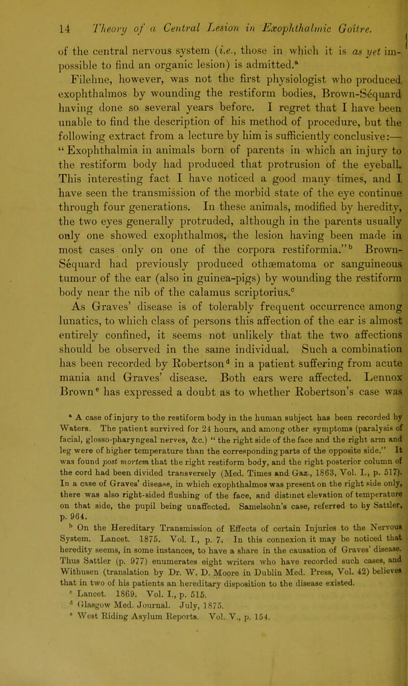 of the central nervous system (i.e., those in which it is as yet im- possible to find an organic lesion) is admitted.* Filehne, however, was not the first physiologist who produced exophthalmos by wounding the restiform bodies, Brown-S£quard having done so several years before. I regret that I have been \inable to find the description of his method of procedure, but the following extract from a lecture by him is sufficiently conclusive:—  Exophthalmia in animals born of parents in which an injury to the restiform body had produced that protrusion of the eyebalL This interesting fact I have noticed a good many times, and I have seen the transmission of the morbid state of the eye continue through four generations. In these animals, modified by heredity, the two eyes generally protruded, although in the parents usually only one showed exophthalmos, the lesion having been made in most cases only on one of the corpora restiformia.b Brown- Sequard had previously produced othsematoma or sanguineous tumour of the ear (also in guinea-pigs) by wounding the restiform body near the nib of the calamus scriptorius.0 As Graves' disease is of tolerably frequent occurrence among lunatics, to which class of persons this affection of the ear is almost entirely confined, it seems not unlikely that the two affections should be observed in the same individual. Such a combination has been recorded by Robertson*1 in a patient suffering from acute mania and Graves' disease. Both ears were affected. Lennox Browne has expressed a doubt as to whether Robertson's case wa4 * A case of injury to the reBtiform body in the human subject has been recorded by Waters. The patient survived for 24 hours, and among other symptoms (paralysis of facial, glosso-pharyngeal nerves, &c.)  the right side of the face and the right arm and leg were of higher temperature than the corresponding parts of the opposite side. It was found post mortem that the right restiform body, and the right posterior column of the cord had been divided transversely (Med. Times and Gaz., 1863, Vol. I., p. 517). In a case of Graves' disease, in which exophthalmos was present on the right side only, there was also right-sided flushing of the face, and distinct elevation of temperature on that side, the pupil being unaffected. Samelsohn's case, referred to by Sattler, p. 964. b On the Hereditary Transmission of Effects of certain Injuries to the Nervou* System. Lancet. 1875. Vol. I., p. 7. In this connexion it may be noticed thai heredity seems, in some instances, to have a share in the causation of Graves' disease. Thus Sattler (p. 977) enumerates eight writers who have recorded Buch cases, and WithuBen (translation by Dr. W. D. Moore in Dublin Med. Press, Vol. 42) believei that in two of hiB patients an hereditary disposition to the disease existed. 0 Lancet. 1869. Vol. I., p. 516. d Glasgow Med. Journal. July, 1875. • West Riding Asylum Reports. Vol. V., p. 154.