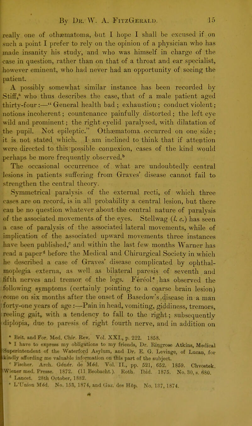 really one of othematoma, hut I hope I shall be excused if on such a point I prefer to rely on the opinion of a physician who has made insanity his study, and who was himself in charge of the case in question, rather than on that of a throat and ear specialist, however eminent, who had never had an opportunity of seeing the patient. A possibly somewhat similar instance has been recorded by Stiff, who thus describes the case, that of a male patient aged thirty-four:—General health bad; exhaustion; conduct violent; notions incoherent; countenance painfully distorted; the left eye wild and prominent; the right eyelid paralysed, with dilatation of the pupil. Not epileptic. Othematoma occurred on one side ; it is not stated which. I am inclined to think that if attention were directed to this possible connexion, cases of the kind would perhaps be more frequently observed.1 The occasional occurrence of what are undoubtedly central lesions in patients suffering from Graves' disease cannot fail to strengthen the central theory. Symmetrical paralysis of the external recti, of which three cases are on record, is in all probability a central lesion, but there can be no question whatever about the central nature of paralysis of the associated movements of the eyes. Stellwag (I. c.) has seen a case of paralysis of the associated lateral movements, while of implication of the associated upward movements three instances have been published,0 and within the last few months Warner has read a paper* before the Medical and Chirurgical Society in which he described a case of Graves' disease complicated by ophthal- moplegia externa, as well as bilateral paresis of seventh and fifth nerves and tremor of the legs. Fereol' has observed the following symptoms (certainly pointing to a coarse brain lesion) fome on six months after the onset of Basedow's disease in a man : forty-one years of age:—Pain in head, vomiting, giddiness, tremors, ireeling gait, with a tendency to fall to the right; subsequently diplopia, due to paresis of right fourth nerve, and in addition on » Brit, and For. Med. Chir. Rev. Vol. XXI., p. 222. 1858. * I have to express my obligations to my friends, Dr. Ringrose Atkins, Medical -Superintendent of the Waterford Asylum, and Dr. E. G. Levinge, of Lucan for .kindly affording me valuable information on this part of the subject. 8 Fischer. Arch. Gener. de MeU Vol. II., pp. 521, 652. 1859. Chvostek. Wiener med. Presse. 1872. (11 Beobacht.). Koth. Ibid. 1875. No. 30, s. 680. * Lancet. 28th October, 1882. * L'Union MeU No. 153, 1874, and Gaz. des Hop. No. 137, 1874.