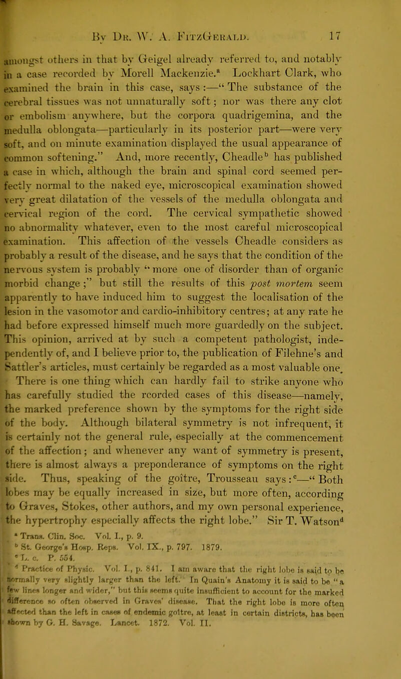 amongst others in that by Geigel already referred to, and notably §b a case recorded by Morell Mackenzie.8 Lockhart Clark, who examined the brain in this case, says :— The substance of the cerebral tissues was not unnaturally soft; nor was there any clot or embolism anywhere, but the corpora quadrigemina, and the medulla oblongata—particularly in its posterior part—were very soft, and on minute examination displayed the usual appearance of common softening. And, more recently, Cheadleb has published a case in which, although the brain and spinal cord seemed per- fectly normal to the naked eye, microscopical examination showed verv great dilatation of the vessels of the medulla oblongata and cervical region of the cord. The cervical sympathetic showed no abnormality whatever, even to the most careful microscopical examination. This affection of the vessels Cheadle considers as probably a result of the disease, and he says that the condition of the nervous system is probably ''more one of disorder than of organic morbid change; but still the results of this post mortem seem apparently to have induced him to suggest the localisation of the legion in the vasomotor and cardio-inhibitory centres; at any rate he had before expressed himself much more guardedly on the subject. This opinion, arrived at by such a competent pathologist, inde- pendently of, and I believe prior to, the publication of Filehne's and Battler's articles, must certainly be regarded as a most valuable one. There is one thing which can hardly fail to strike anyone who has carefully studied the rcorded cases of this disease—namelv, the marked preference shown by the symptoms for the right side of the body. Although bilateral symmetry is not infrequent, it is certainly not the general rule, especially at the commencement of the affection; and whenever any want of symmetry is present, there is almost always a preponderance of symptoms on the right jaide. Thus, speaking of the goitre, Trousseau says:c—Both Bobes may be equally increased in size, but more often, according to Graves, Stokes, other authors, and my own personal experience, the hypertrophy especially affects the right lobe. Sir T. Watsond I ■ Trans. Clin. Soc. Vol. L, p. 9. I b St. George's Hoop. Reps. Vol. IX., p. 797. 1879. ■ •7,. c. P. 554. E 4 Practice of Physic. Vol. I., p. 841. I am aware that the right lobe is said to be normally very slightly larger than the left.' In Quain's Anatomy it is said to be a l*fw lines longer and wider, but this seems quite insufficient to account for the marked difference so often observed in Graves' disease. That the right lobe is more often, affected than the left in cases of endemic goitre, at least in certain districts, has been i shown by G. H. Savage. Lancet. 1872. Vol. II.