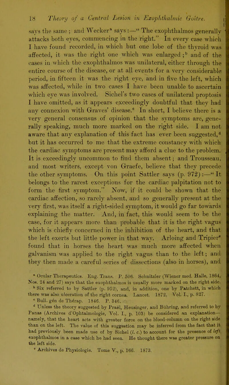 says the same ; and Wecker says :— The exophthalmos generally attacks both eyes, commencing in the right. In every case which I have found recorded, in which but one lobe of the thyroid was affected, it was the right one which was enlarged ;b and of the cases in which the exophthalmos was unilateral, either through the entire course of the disease, or at all events for a very considerable period, in fifteen it was the right eye, and in five the left, which was affected, while in two cases I have been unable to ascertain which eye was involved. Sichel's two cases of unilateral proptosis I have omitted, as it appears exceedingly doubtful that they had any connexion with Graves' disease.0 In short, I believe there is a very general consensus of opinion that the symptoms are, gene- rally speaking, much more marked on the right side. I am not aware that any explanation of this fact has ever been suggested,1 but it has occurred to me that the extreme constancy with which the cardiac symptoms are present may afford a clue to the problem. It is exceedingly uncommon to find them absent; and Trousseau, and most writers, except von Graefe, believe that they precede the other symptoms. On this point Sattler says (p. 972) :— It belongs to the rarest exceptions for the cardiac palpitation not to form the first symptom. Now, if it could be shown that the cardiac affection, so rarely absent, and so generally present at the very first, was itself a right-sided symptom, it would go far towards explaining the matter. And, in fact, this would seem to be the case, for it appears more than probable that it is the right vagus which is chiefly concerned in the inhibition of the heart, and that the left exerts but little power in that way. Arloing and Tripier' found that in horses the heart was much more affected when galvanism was applied to the right vagus than to the left; and they then made a careful series of dissections (also in horses), and * Ocular Therapeutics. Eng. Trans. P. 506. Schnitzler (Wiener med. Halle, 1864, Nob. 24 and 27) says that the exophthalmos is usually more marked on the right side. b Six referred to by Sattler (p. 952), and, in addition, one by Patchett, in which there was also ulceration of the right cornea. Lancet. 1872. VoL I., p. 827. c Bull, gen de Therap. 1846. P. 846, d Unless the theory suggested by Prael, Heusinger, and Biihring, and referred to by Panas (Archives d'Ophtalmologie, Vol. I., p. 103) be considered an explanation— namely, that the heart actB with greater force on the blood-column on the right side than on the left. The value of this suggestion may be inferred from the fact that it had previously been made UBe of by Sichel (I. c.) to account for the presence of left. exophthalmos in a case which he had seen. He thought there was greater pressure on the left side. • Archives de Physiologie. Tome V., p. 166. 1873.