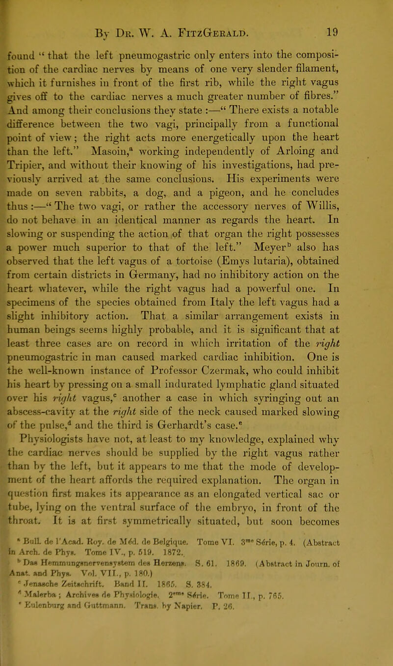 found  that the left pneumogastric only enters into the composi- tion of the cardiac nerves by means of one very slender filament, which it furnishes in front of the first rib, while the right vagus gives off to the cardiac nerves a much greater number of fibres. And among their conclusions they state :— There exists a notable difference between the two vagi, principally from a functional point of view; the right acts more energetically upon the heart than the left. Masoin,8 working independently of Arloing and Tripier, and without their knowing of his investigations, had pre- viously arrived at the same conclusions. His experiments were made on seven rabbits, a dog, and a pigeon, and he concludes thus :— The two vagi, or rather the accessory nerves of Willis, do not behave in an identical manner as regards the heart. In slowing or suspending the action of that organ the right possesses a power much superior to that of the left. Meyer also has observed that the left vagus of a tortoise (Emys lutaria), obtained from certain districts in Germany, had no inhibitory action on the heart whatever, while the right vagus had a powerful one. In specimens of the species obtained from Italy the left vagus had a slight inhibitory action. That a similar arrangement exists in human beings seems highly probable, and it is significant that at least three cases are on record in which irritation of the right pneumogastric in man caused marked cardiac inhibition. One is the well-known instance of Professor Czermak, who could inhibit his heart by pressing on a small indurated lymphatic gland situated over his tight vagus,c another a case in which syringing out an abscess-cavity at the right side of the neck caused marked slowing of the pnlse,d and the third is Gerhardt's case. Physiologists have not, at least to my knowledge, explained why the cardiac nerves should be supplied by the right vagus rather than by the left, but it appears to me that the mode of develop- ment of the heart affords the required explanation. The organ in •question first makes its appearance as an elongated vertical sac or tube, lying on the ventral surface of the embryo, in front of the throat. It is at first symmetrically situated, but soon becomes \ * BulL de I'Acad. Roy. de MeU de Belgique. Tome VI. 3m Sene, p. 4. (Abstract in Arch, de Phyg. Tome IV., p. 519. 1872.. \ b Dm Hemmungsnervengygtem rleg Herzena. 8.61. 1869. (Abstract in Journ. of Anat. and Phyg. Vol. VII., p. 180.)  Jenasche Zeitachrift. Band II. 1865. 3.384. * Malerba; Archives de Physiologic. 2n Serie. Tome II., p. 765. ' Eulenburg and Guttmann. Trans, by Napier. P. 26.