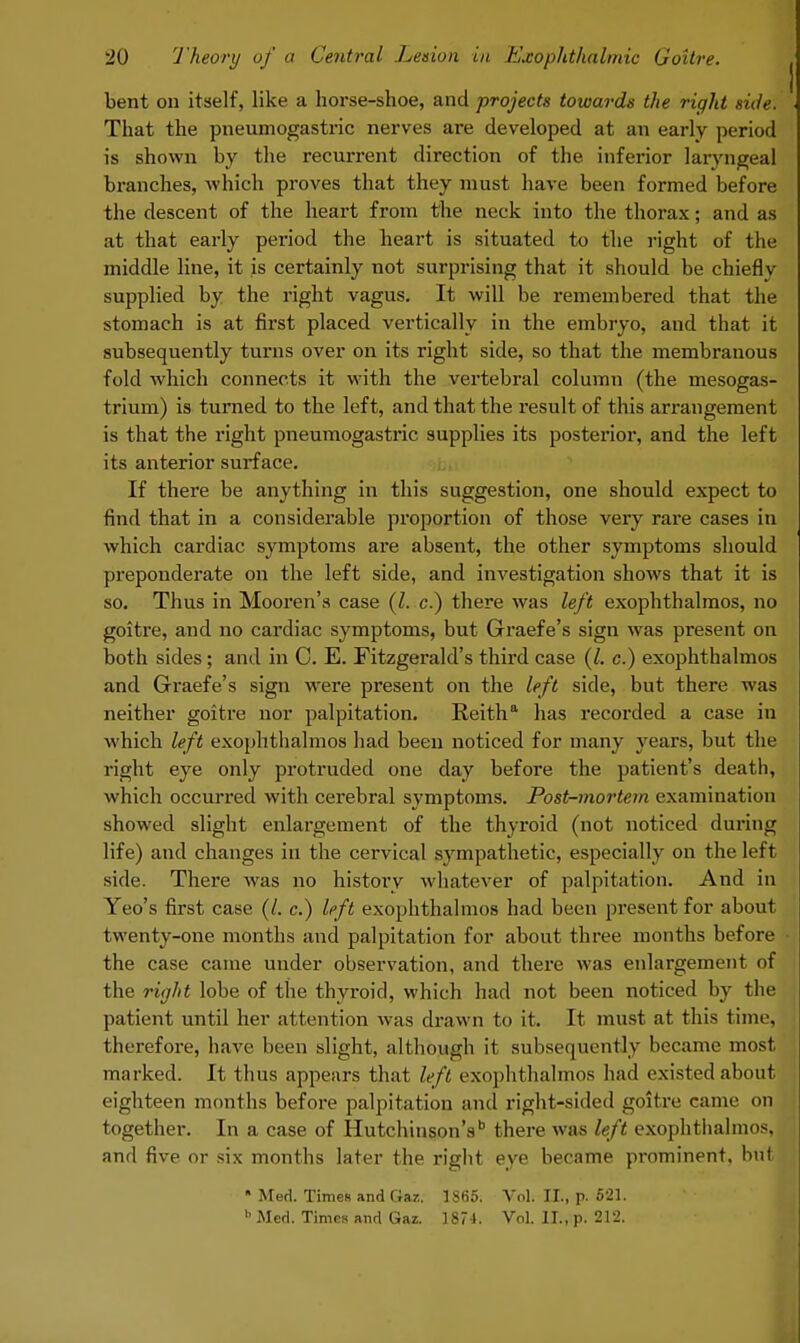 bent on itself, like a horse-shoe, and projects towards the right side. That the pneumogastric nerves are developed at an early period is shown by the recurrent direction of the inferior laryngeal branches, which proves that they must have been formed before the descent of the heart from the neck into the thorax; and as at that early period the heart is situated to the right of the middle line, it is certainly not surprising that it should be chiefly supplied by the right vagus. It will be remembered that the stomach is at first placed vertically in the embryo, and that it subsequently turns over on its right side, so that the membranous fold which connects it with the vertebral column (the mesogas- trium) is turned to the left, and that the result of this arrangement is that the right pneumogastric supplies its posterior, and the left its anterior surface. If there be anything in this suggestion, one should expect to find that in a considerable proportion of those very rare cases in which cardiac symptoms are absent, the other symptoms should preponderate on the left side, and investigation shows that it is so. Thus in Mooren's case {I. c.) there was left exophthalmos, no goitre, and no cardiac symptoms, but Graefe's sign was present on both sides; and in C. E. Fitzgerald's third case (I. c.) exophthalmos and Graefe's sign were present on the left side, but there was neither goitre nor palpitation. Reitha has recorded a case in which left exophthalmos had been noticed for many years, but the right eye only protruded one day before the patient's death, which occurred with cerebral symptoms. Post-mortem examination showed slight enlargement of the thyroid (not noticed during life) and changes in the cervical sympathetic, especially on the left side. There was no history whatever of palpitation. And in Yeo's first case (/. c.) left exophthalmos had been present for about twenty-one months and palpitation for about three months before the case came under observation, and there was enlargement of the right lobe of the thyroid, which had not been noticed by the patient until her attention was drawn to it. It must at this time, therefore, have been slight, although it subsequently became most marked. It thus appears that left exophthalmos had existed about eighteen months before palpitation and right-sided goitre came on together. In a case of Hutchinson's there was left exophthalmos, and five or six months later the right eye became prominent, but • Med. Times and Gaz. 1S65. Vol. II., p. 521. b Med. Times and Gaz. 1874. Vol. II., p. 212.