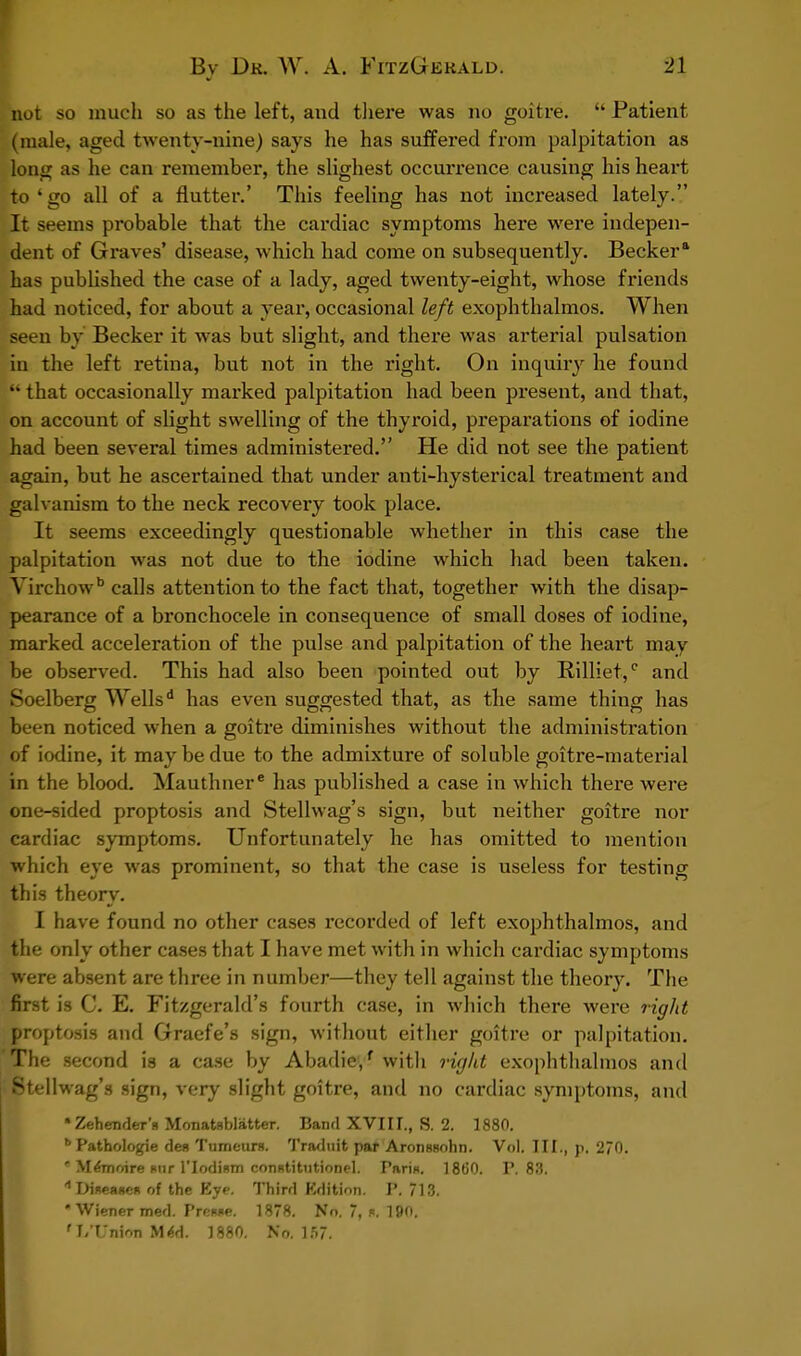 not so much so as the left, and there was no goitre.  Patient (male, aged twenty-nine) says he has suffered from palpitation as long as he can remember, the slighest occurrence causing his heart to 4 go all of a flutter.' This feeling has not increased lately. It seems probable that the cardiac symptoms here were indepen- dent of Graves' disease, which had come on subsequently. Becker8, has published the case of a lady, aged twenty-eight, whose friends had noticed, for about a year, occasional left exophthalmos. When set-n by Becker it was but slight, and there was arterial pulsation in the left retina, but not in the right. On inquiry he found I that occasionally marked palpitation had been present, and that, on account of slight swelling of the thyroid, preparations of iodine had been several times administered. He did not see the patient again, but he ascertained that under anti-hysterical treatment and galvanism to the neck recovery took place. It seems exceedingly questionable whether in this case the palpitation was not due to the iodine which had been taken. Yirchowb calls attention to the fact that, together with the disap- pearance of a bronchocele in consequence of small doses of iodine, marked acceleration of the pulse and palpitation of the heart may be observed. This had also been pointed out by Rilliet,c and Soelberg Wellsd has even suggested that, as the same thing has been noticed when a goitre diminishes without the administration of iodine, it may be due to the admixture of soluble goitre-material in the blood. Mauthner has published a case in which there were one-sided proptosis and Stellwag's sign, but neither goitre nor cardiac symptoms. Unfortunately he has omitted to mention which eye was prominent, so that the case is useless for testing this theory. I have found no other cases recorded of left exophthalmos, and the only other cases that I have met with in which cardiac symptoms were absent are three in number—they tell against the theory. The first is C. E. Fitzgerald's fourth case, in which there were right proptosis and Graefe's sign, without either goitre or palpitation. The second is a case by Abadie/ with right exophthalmos and Stellwag's sign, very slight goitre, and no cardiac symptoms, and •Zehender'n Monatsblatter. Band XVIII., S. 2. 1880. bPathologie den Tumeurs. Traduit par Aronssohn. Vol. III., p. 2/0. * Mernoire mir l'lodium conntitutionel. Pari*. 1860. P. 83. * Dineane* of the Eye. Third Edition. P. 713. Wiener med. Preiwe. 1878. No. 7, «. 190. ' I/T'nion MM. 1880. No. 157.