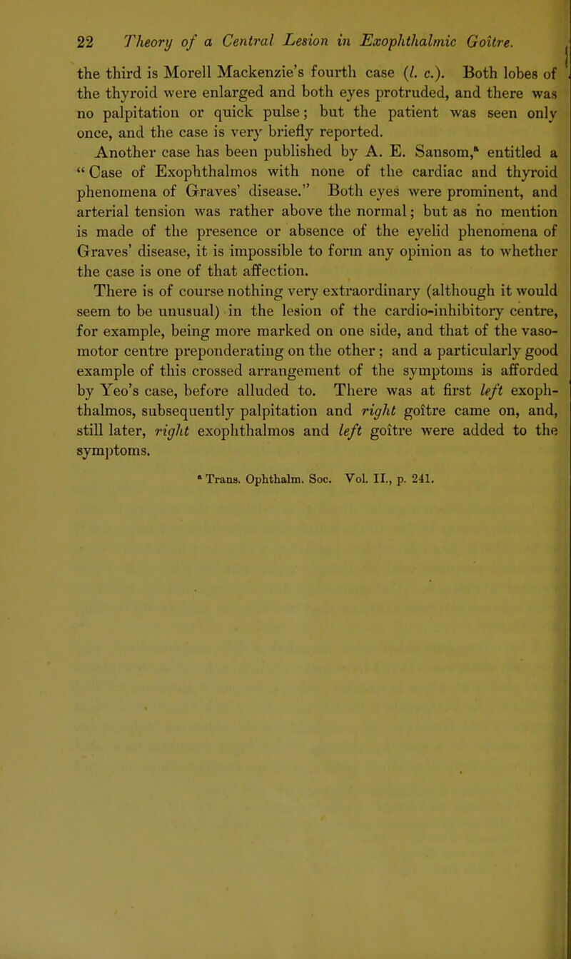 the third is Morell Mackenzie's fourth case (/. c). Both lobes of the thyroid were enlarged and both eyes protruded, and there was no palpitation or quick pulse; but the patient was seen onlv once, and the case is very briefly reported. Another case has been published by A. E. Sansom, entitled a  Case of Exophthalmos with none of the cardiac and thyroid phenomena of Graves' disease. Both eyes were prominent, and arterial tension was rather above the normal; but as ho mention is made of the presence or absence of the eyelid phenomena of Graves' disease, it is impossible to form any opinion as to whether the case is one of that affection. There is of course nothing very extraordinary (although it would seem to be unusual) in the lesion of the cardio-inhibitory centre, for example, being more marked on one side, and that of the vaso- motor centre preponderating on the other ; and a particularly good example of this crossed arrangement of the symptoms is afforded by Yeo's case, before alluded to. There was at first left exoph- thalmos, subsequently palpitation and right goitre came on, and, still later, right exophthalmos and left goitre were added to the symptoms.