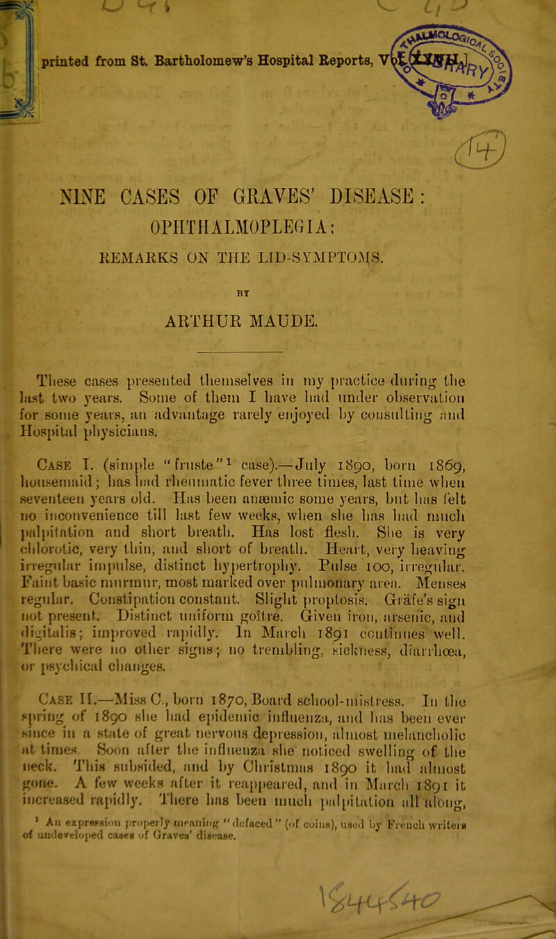 printed from St. Bartholomew's Hospital Reports, vUy, NLSfE CASES OF GRAVES' DISEASE: OPHTHALMOPLEGIA: REMARKS ON THE LID-SYMPTOMS. BT ARTHUR MAUDE. Tliese cases presented themselves in my practice diu'lng the last two years. Some of them I have had under observation for some years, an advantage rarely enjoyed by consulting and Hospital physicians. Case I. (simple fruste^ case).—July 1890, born 1869, lioui^eniaid ; has had rheumatic fever three times, last time when seventeen years old. Has been anaemic some years, but has felt no inconvenience till last few weeks, when she has had much j)alpilation and short breath. Has lost flesh. Slie is very chlorotic, very thin, and short of breath. Heart, very heaving irregular imjiulse, distinct hypertrophy. Pulse lOO, irregular. Faint basic murmur, most marked over })ulmonary areji. Menses regular. Constipation constant. Slight ])roptosis. Grafe's sign not present. Distinct uniform goitre. Given iron, arsenic, and digitalis; improved rapidly. In Maich 1891 continues well. Tliere were no other signs; no trembling, .sickness, diarrhoea, or [)sychical changes. Case II.—Miss C , born 1870, Board school-mistress. In the spring of 1890 she had e[)idemic influenza, and has been ever since ill a state of great nervous depression, almost melancholic iit times. Soon after tlie influenza she noliced swelling of the neck. This subsided, and by Christmas 1890 it had almost gone. A few weeks after it reappeared, and in Mjircli 1891 it increased rapidly. There has been muoli pal[iilation idl along, ' An exprefsiou jiropeily iiK^nniiiK defaced (of coiue), used by French writeiB of uii<le7el'>{ied cases uf Graves' disease.