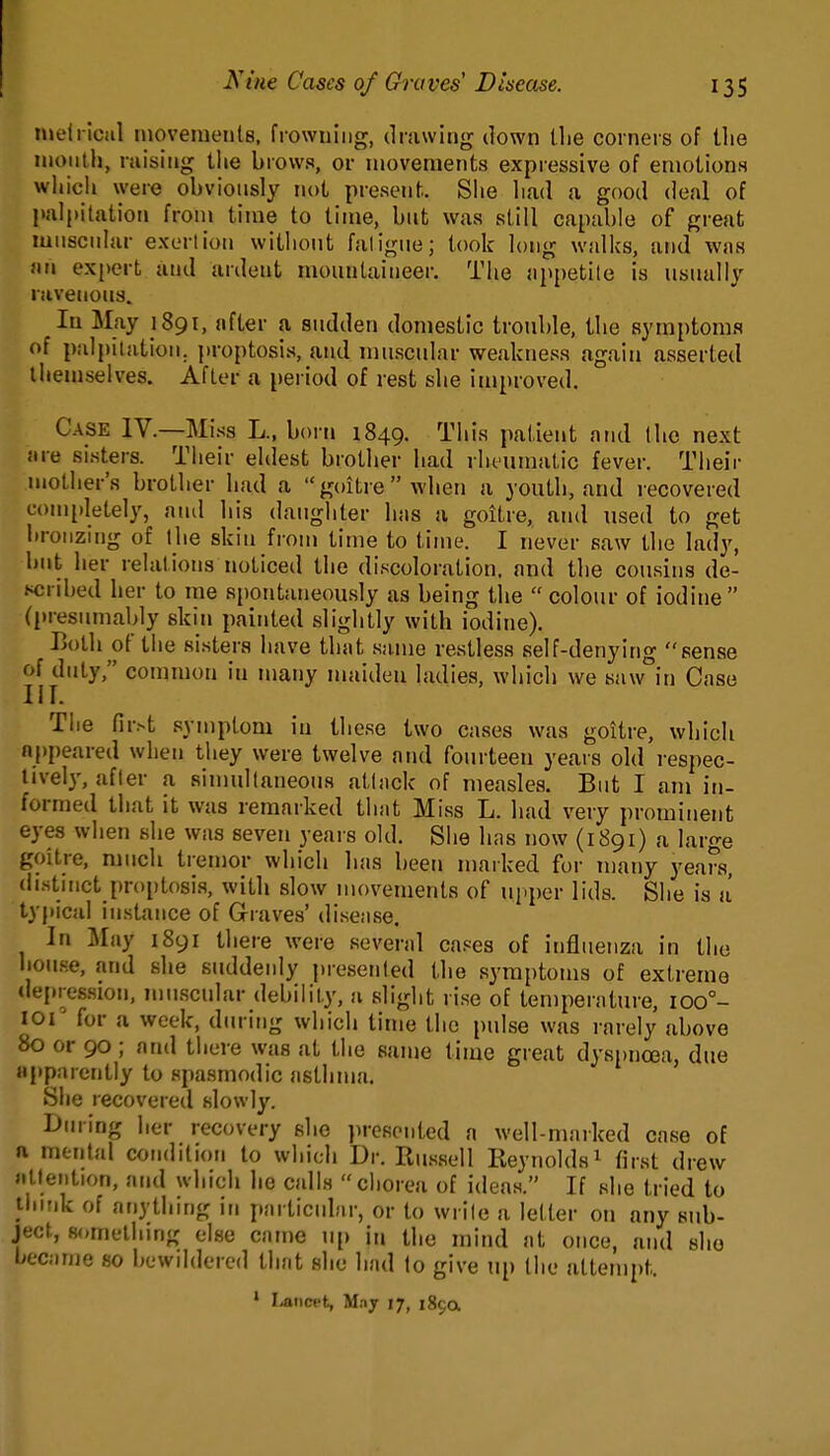 tneliioal ruovemeiils, frowning, drawing down the corners of the nioiitlj, raising the brows, or movements expiessive of emotions which were obviously not present. Slie liad a good deal of palpitation from time to time, bnt was still capable of great mnscniar exerlion withont faligne; took long walks, and was an expert and ardent mountaineer. The appetite is usually ravenous. In May 1891, after a sudden domestic trouble, the symptoms of palpiiation. ])roptosis, and muscular weakness again asserted themselves. After a period of rest she improved. Case IV.—Miss L., born 1849. This patient and Ihc next are sisters. Tiieir eldest brother had rheumatic fever. Their mother's brother had a goitre when a youth, and recovered completely, and his daughter has a goitre, and xised to get bronzing of the skin frouj time to time. I never saw the lady, but her relations noticed the discoloration, and the cousins de- scribed her to me spontaneously as being the  colour of iodine (l)resumably skin painted slightly with iodine). Both of tlie sisters have that same restless self-denying sense of duty, common in many maiden ladies, wliich we saw°in Case Tiie fir.-t symptom in these two cases was goitre, which appeared when they were twelve and fourteen years old respec- tively, after a sinmllaneous attack of measles. But I am in- formed that it was remarked that Miss L. had very prominent eyes when she was seven years old. Siie has now (1891) a large goitre, much tremor which has been marked for many years, distmct {)r()ptosis, with slow movements of upi)er lids. She is a' typical instance of Graves' disense. In May 1891 there were several cases of influenza in the house, and she suddenly presented the symptoms of extreme (iei.res.sion, mu.scular debility, u slight rise of temperature, ioo°- loi for a week, during which time the pulse was rarely above 80 or 90 ; and there was at the same time great dyspnoea, due apparently to spasmodic asthma. She recovered slowly. During her recovery she }>rescnted a well-maiked case of ft mental condition to which Dr. Rus.sell Reynolds^ first drew atleiition, and which he calls chorea of ideas. If she tried to tiiink of anything in particular, or to write a letter on any sub- ject, something else came n[) in the mind at once, and she became so iH^wiIdored thfit she had to give up the attempt. • I-aneet, May 17, 189a