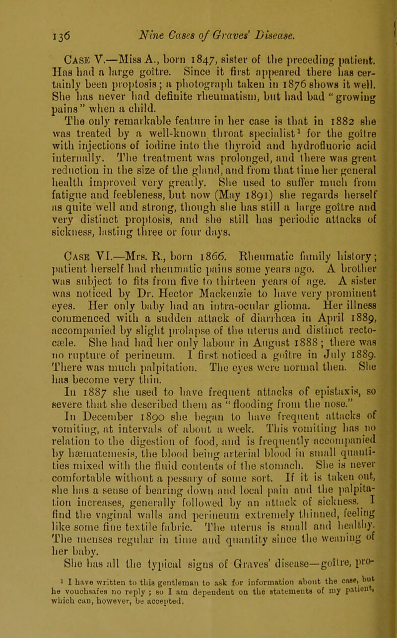 Case V.—Miss A., born 1847, sister of the preceding patient. Has had a large goitre. Since it first appeared there has cer- tainly been proptosis; a photograph taken in 1876 shows it well. She has never had definite rheumatism, but had bad  growing pains when a child. The only remarkable feature in her case is that in 1882 she was treated by a well-known throat specialist^ for the goiire with injections of iodine into the thyroid and hydrofluoric acid internally. The treatment was prolonged, and there was great reduction in the size of the gland, and from that t inie her general health imj)roved very greatly. Slie used to suffer much from fatigue and feebleness, but now (May 1891) she regards herself as quite well and strong, though she has still a large goitre and very distinct proptosis, and she still has periodic attacks of sickness, lasting three or four days. Case VI.—Mrs. E., born 1866. Rheumatic family history; ])atient herself had rheumatic pains some years ago. A brother was subject to fits from five to thirteen years of age. A sister was noticed by Dr. Hector Mackenzie to have very prominent eyes. Her only baby had an intra-ocular glioma. Her illness commenced with a sudden attack of diarrhoea in April 1889, accompanied by slight prolapse of the uterus and distinct recto- caele. She had had her only labour in August 1888 ; there was no rupture of perineum. I first noticed a gditre in July 1889. There was much ])alpitation. The eyes were normal then. Slie luis become very thin. In 1887 she used to have frequent attacks of epistaxis, so severe that she described them as flooding from the nose. In December 1890 she began to have frequent attacks of vomiting, at intervals of about a week. This vomiting has 110 relation to the digestion of food, and is frequently accompanied by hsematemesi.s, the blood being arterial blood in small quanti- ties mixed with the fluid contents of the stomach. She is never comfortable without a pessary of some sort. If it is taken out, she has a sense of bearing down and local pain and the palpita- tion increases, generally followed by an atliick of sickness._ I find the vaginal walls and perineum extremely thinned, feehng like some fine textile fabi ic. The uterus is small and heidtliy. The menses regular in time and quantity since the weaning of her baby. She has all the typical signs of Graves' disease—goiire, pro- 1 I have written to tbia gentleman to ask for information about the ciiae, biit he vouchsafes no reply ; so I am dependent on the atiitements of niy patient, which can, however, be accepted.