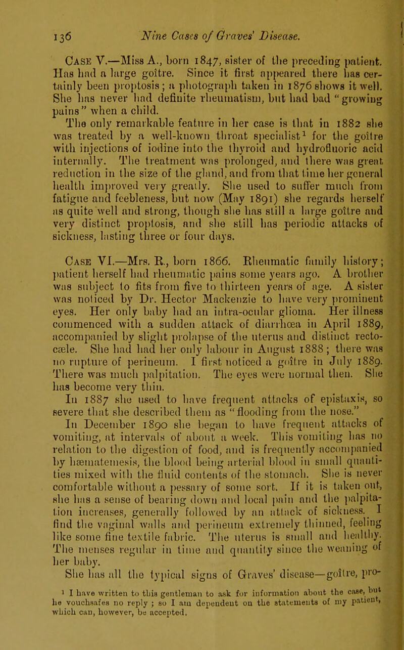 Case V.—Miss A., born 1847, sister of the preceding patient. Has had a large goitre. Since it first appeared there has cer- tainly been proptosis; a photograph taken in 1876 shows it well. She has never had definite rheumatism, but had bad  growing pains when a child. The only remarkable feature in her case is that in 1882 she was treated by a well-known throat specialist^ for the goiire with injections of iodine into the thyroid and hydrofluoric acid internally. The treatment was prolonged, and there was great reduction in the size of the gland, and from that t inie her general health imj)roved very greatly. Slie used to suffer much from fatigue and feebleness, but now (May 1891) she regards herself as quite well and strong, though she has still a large goitre and very distinct proptosis, and she still has periodic attacks of sickness, lasting three or four days. Case VI.—Mrs. E., born 1866. Rheumatic family history; ])atient herself had rheumatic pains some years ago. A brother was subject to fits from five to thirteen years of age. A sister was noticed by Dr. Hector Mackenzie to have very prominent eyes. Her only baby had an intra-ocular glioma. Her illness commenced with a sudden attack of diarrhoea in April 1889, accompanied by slight prolapse of the uterus and distinct recto- caele. She had had her only labour in August 1888 ; there was no rupture of perineum. I first noticed a gditre in July 1889. There was much ])alpitation. The eyes were normal then. Slie luis become very thin. In 1887 she used to have frequent attacks of epistaxis, so severe that she described them as flooding from the nose. In December 1890 she began to have frequent attacks of vomiting, at intervals of about a week. This vomiting has 110 relation to the digestion of food, and is frequently accompanied by hsematemesi.s, the blood being arterial blood in small quanti- ties mixed with the fluid contents of the stomach. She is never comfortable without a pessary of some sort. If it is taken out, she has a sense of bearing down and local pain and the palpita- tion increases, generally followed by an atliick of sickness._ I find the vaginal walls and perineum extremely thinned, feehng like some fine textile fabi ic. The uterus is small and heidtliy. The menses regular in time and quantity since the weaning of her baby. She has all the typical signs of Graves' disease—goiire, pro- 1 I have written to tbia gentleman to ask for information about the ciiae, biit he vouchsafes no reply ; so I am dependent on the atiitements of niy patient, which can, however, be accepted.