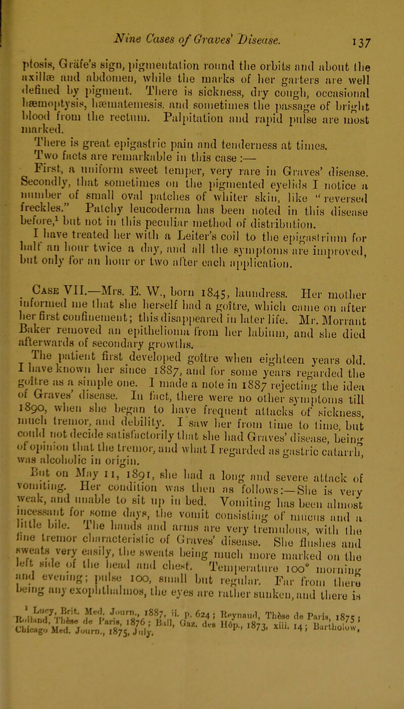 ptosis, Giafe's sign, i)i«,Mneiitnlion roimd the orbits and about flie axillae and abdomen, wbile tlie marks of lier garters are well defined by pigment. There is sickness, dry cougli, occasional hfemoptysis, hfematemesis. and sometimes tlie passage of briglit blood from the reclnm. Palpitation and rapid pulse are most marked. There is great epigastric pain and tenderness at times. Two facts are remarkable in this case :— First, a uniform sweet temper, very rare in Graves' disease. Secondly, that sometimes on the pigmented eyelids I notice u iimidjer of small oval patches of whiter skin, like reversed freckles. Pnlchy leucodernm has been noted in this disease before,^ but not in this peculiar method of distribution. I have treated her with a Leiter's coil to the epignslrimu for balf an hour twice a day, and all the symptoms are improved, but only tor an hour or two after each application. Case VII.—Mrs. E. W., born 1845, laundress. Her mother uiformed me that she herself had a goitre, which came on after her first confinement; this disappeared in later life. Mr. Morrant Baker removed an epithelioma from her labium, and she died afterwards of secondary growUis. The patient first developed goitre when eighteen years old. I have known her since 1887, and for some years regarded the goiU-e as a snnple one. 1 made a note in 1887 rejecting the idea of Graves' disease. In fact, there were no other sym[)toms till 1890, when she began to have frequent attacks of sickness much tremor, and debility. I saw her from time to lime but c(mld jiot decide satisfactorily that she had Graves' disease bein<' i>t opinion tliat the tremor, and what I regarded as gastric catarrh was alcoholic in origin. ' But on May 11, 1891, she had a long and severe attack of vomitmg. Her condition was ihen as follows:—SIie is very weak, and unable to sit up in bed. Vomiting has been almost incessant for some days, the vomit consisting of mucus and a illle bile, ilie bands and arms are very tremulous, with the Ime tremor characteristic of Graves' disease. She flushes and sweats very easily, the sweats being nnicli more marked on the lelt Hide of the head and chest. Temperature 100° moriiimr and evening; piilse lOO, small but regular. Far from there being any exophthalmos, the eyes are rather sunken, and there is TJ'^'o-' '^^7, '• p. 624; lleynau.l, TLJ»e de Paris 187c •