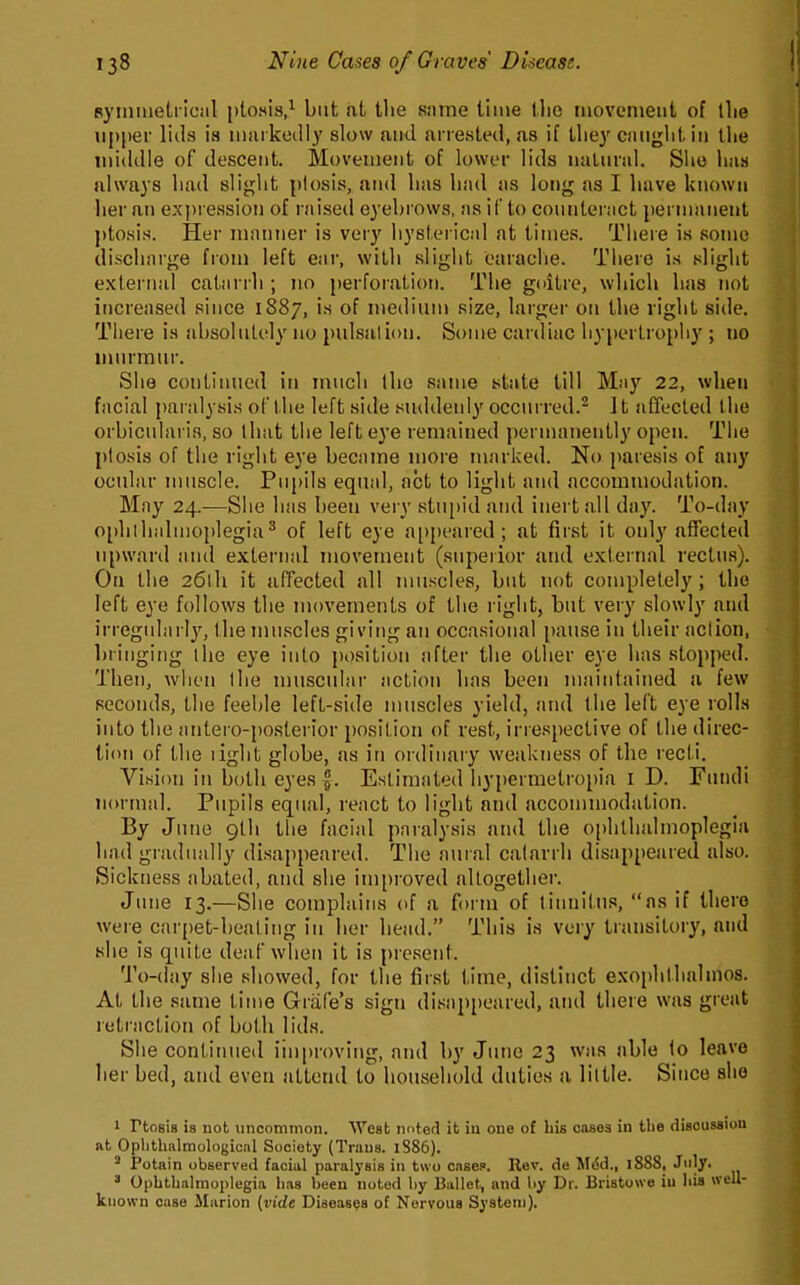 syiniuelriciil plowis,^ but at the snine time the rnovenieiit of llie upper lids is iiiiu kediy slow and arrested, as if tlie}'^ caiiglit in the middle of descent. Movement of lower lids natural. She ha.s always had slight ptosis, and has had as long as I have known lier an expression of raised eyebrows, as if to conntenict permanent ptosis. Her mnniier is very liysterical at times. There is some di.schnrge from left enr, with slight earaclie. Tiiere is slight external catarrh ; no perforation. The goitre, whicli has not increased since 1887, is of medium size, larger on the right side. Tliere is absolutely no pulsation. Some cardiac hypertrophy ; no murmur. She continued in inucli the same state till May 22, when facial paralysis of the left side suddenly occurred.^ J t affecled the orbicularis, so that tiie left eye remained permanently open. The ptosis of the right eye became more marked. No paresis of any ocular muscle. Pupils equal, act to light and accommodation. May 24.—She has been vei y stupid and inert all day. To-day ophthalmoplegia^ of left eye a[)peared; at first it only affected upward aiul external movement (superior and external rectus). On the 26th it affected all nuiscles, but not completely; the left eye follows the movements of the right, but very slowly and irregularly, the muscles giving an occasional pause in their action, bringing the eye into position after the other eye has stopped. Then, when the muscular action has been maintained a few seconds, the feeble left-side nuiscles yield, and the left eye rolls into the antero-posterior position of rest, irrespective of the direc- tion of the light globe, as in ordinary weakness of the recti. ViHion in both eyes f. Estimated hypermetropia i D. Fundi normal. Pupils equal, react to light and acconunodation. By Jime 9th the facial paralysis and the ophthalmoplegia had gradually disappeared. The aural catarrh disappeared also. Sickness abated, and she improved altogether. June 13.—She complains of a form of tinnitu.'!, as if there were carpet-beating in her head. This is very transitory, and she is quite deaf when it is present. To-day she showed, for the first time, distinct exophthalmos. At the same time Griife's sign disappeared, and there was great retraction of both lids. She continued iiuproving, and by June 23 was able lo leave her bed, ami even attend to houseliold duties a little. Since she 1 Ptosis is not uncommon. West nutod it in one of bis oases in tlie discussion at Oplithalmologicnl Society (Triius. 1886). ^ Potain observed faciul paralysis in two cases. Rev. de M(Sd., 1888, July. ■' Ophthalmoplegia has been noted by Ballet, and by Dr. Bristone iu his well- known case Marion (vide Diseases of Nervous System).