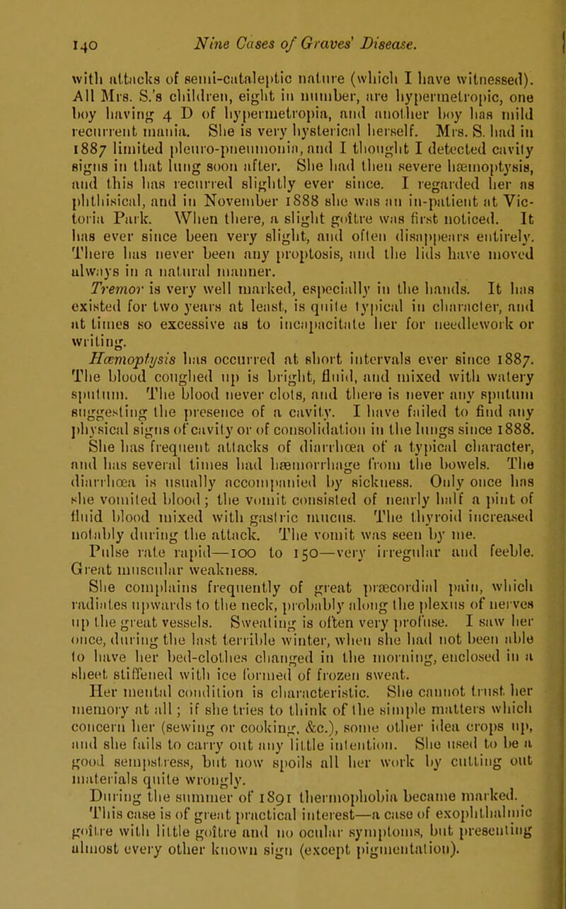 with attiicks of semi-cataleptic nature (which I have witnessed). Ail Mrs. S.'s children, eight in nninber, are hypermetropic, one hoy having 4 D of hyperiuetropia, and another hoy has mild recnrrent mania. She is very hystei icnl herself. Mrs. S. had in 1887 limited plenro-pneninonia, and I thought I detected cavily signs in that Uing soon after. She had then severe hsenioptysis, and this has recnrred slightly ever since. I regarded her as phthisical, and in November 1888 she was an in-patient at Vic- toria Park. When there, a slight goitre was first noticed. It has ever since been very slight, and often disai)|»ears entirely. There has never been any proptosis, and the lids have moved always in a natnral manner. Tremor is very well marked, especially in the hands. It has existed for two years at least, is qnite typical in character, and at times so excessive as to incapacitate her for needlework or writing. Haemoptysis has occurred at short intervals ever since 1887. The blood coughed up is bright, fiuiil, and mixed with watery spntinn. The blood never clots, and there is never any sputum suggesting the presence of a cavity. I have failed to find any ])hysical signs of cavity or of consolidation in the lungs since 1888. She has frequent attacks of diarrhoea of a typical character, and has several times had liaBuiorrhage from tiie bowels. The diarrhoea is usually accompanied by sicknes.s. Only once has she vomited blood ; the vomit consisted of nearly half a pint of fluid blood mixed with gastric mucus. The thyroid increa.sed notably during the attack. The vomit was seen by me. PuLse rale rapid—100 to 150—very irregular and feeble. Gi'eat muscular weakness. Siie complains frequently of great pra^cordial pain, which radiates upwards to the neck, probably along the plexus of nerves up the great vessels. Sweating is often very profuse. I saw her once, during the last terrible winter, when she had not been able to have her bed-clothes changed in the morning, enclosed in a sheet stifTened witli ice formed of frozen sweat. Her mental condition is characteristic. She cannot trust her memory at all; if she tries to think of the simple matters which concern her (sewing or cooking, &c.), some other idea crops uj), ami she fails to carry out any little intention. Siio used to be a good sempstress, but now spoils all her work by culling out materials quite wrongly. Din ing the summer of 1S91 thermophobia became marked. This case is of great practical interest—a case of exophllialinic goitre witli little goitre and no ocular symptoms, but presenting ulmost every other known sign (except pigmentation).