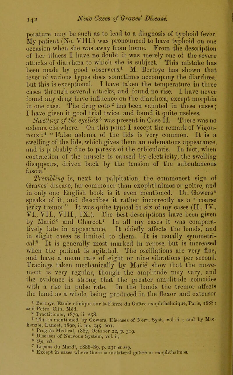 y)oriitiiro iiiny be Riicli as l,o leail to a diagnosis of tj'plioid fever. My patient (No. VIII.) was j)ronouiicecl to have typlioid on one occasion when slie was away from home. From the description of her illness I have no donbt it was merely one of the severe attacks of diarrhoea to which she is suhject. This mistake lias been made by good observers.^ M. Bertoye has shown that fever of varions types does sometunes accompany the diarrhoea, but this is exceptional. I have taken the temperature in three cases through several attiicks, and found no rise. I have never found any drug have influence on the diarrhosa, except morphia in one case. The drug coto ^ lias been vaunted in these cases; I have given it good trial twice, and found it quite useless. Swelling of the eyelids^ was present in Case II. Tliere was no oedema elsewhere. On this point I accept the remark of Vigou- ronx:* False oedema of the lids is very conunon. It is a swelling of the lids, which gives them an oedemalous appearance, and is |)robably due to paresis of the orbicularis. In fact, when contraction of the muscle is caused by electricity, the swelling disappears, driven back by the tension of the subcutaneous fascia. TreiiibUng is, next to palpitation, the commonest sign of Graves' disease, far commoner than exophthalmos or goitre, and in only one English book is it even mentioned. Dr. Gowers* speaks of it, and describes it rather incorrectly as a  coarse jerky tremor. It was quite typical in six of my cases (II., IV., VI., VII., VIIL, IX.). The best descriptions li.'ive been given by Mari^^ and Charcot.' In all my cases it was compara- tively late in appearance. It chiefly affects the bands, and in slight cases is limited to them. It is usually symmetri- cal.^ It is generally most marked in repose, but is increased when the patient is agitated. The oscillations are very fine, and have a mean rate of eight or nine vibrations per second. Tracings taken mechanically by Marie show iliat the move- ment is very regular, though the amplitude may vary, and the evidence is strong that the greater amplitude coincides with a rise in pidse rate. In the haiuls the tremor affects the hand as a whole, being produced in the flexor and extensor ' Bertoye, Etude cliuique sur la Fi6vre du Goitre exi>}ilithalraique, Paris, 1888 ; and Petre, Clin. Mdd. ^ Practitioner, 1879, ii. 258. ' Thi^ is mentioned by Gowers, Diseases of Nerv. Syst., vol. ii.; and by M^ic- kenzie, Lancet, 1890, ii. pp. 545, 601. ♦ Progr6d Medical, 1887, October 22, p.  Diseases of Nervous Svsteui, vol. ii. « Op. cit. ' Lejons du Mnrdi, 1888-89, P- 231 et seq. ' Except in cases where tliere ia unilateral goitre or exoplithalmos.