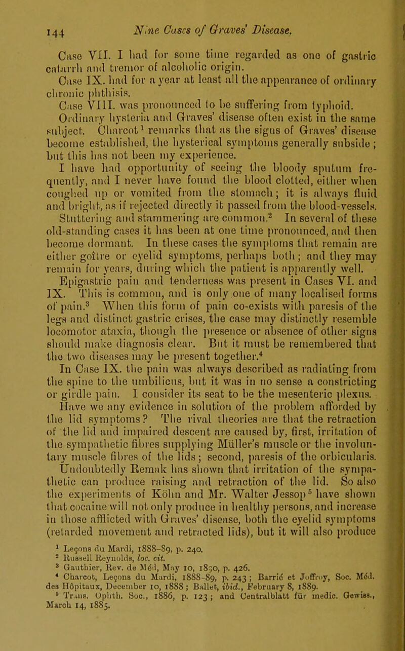 Ciiso VII. I liad for some time reganleil as ono of gaaliic cntarrli and tremor of alcoliolic origin. Case IX. liad for a year at least sill tlie appearance of ordinary clironic plitlii.sis. Case VIII. was pronounced lo be snfFering from lyi)lioid. Ordinary liysLeriu and Graves' disease ofLen exist in tlie same 8ul)ject. Cliiircot^ remnrks tliat as tlie signs of Graves' diseii.se become estM.blislied, the hysterical symptoms generally subside ; but this has not been my experience. I have had opportunity of seeing the bloody sputum fre- quently, and I never have found llie blood clotted, either wlicu coughed up or vomited from the stomach; it is alwnys fluid and briglit, as if rejected directly it passed from the blood-vessels. Stuttering and stammering are common.'^ In sevend of these old-standing cases it has been at one time pronounced, and then become dormant. In these cases the symploms that remain are either goitre or eyelid symptoms, perhaps both; and they may remain for years, during which the piitieiit is apparently well. Epigastric pain and tenderness was present in Cases VI. and IX. This is common, and is oidy one of numy localised forma of pain.* When this forn\ of pain co-exists with paresis of the legs and distinct gastric crises, the case may distinctly resemble locomotor ataxia, though ihe pi esence or absence of other signs should make diagnosis clear. But it must be remembered that the two diseases may be present together.* In Case IX. the pain was always described as radiating from the spine to the umbilicus, but it was in no sense a constricting or girdle pain. I consider its seat to be the mesenteric plexus. Have we any evidence in solution of the problem afforded by the lid symptoms? The rival theories are that the retraction of the lid and impaired descent are caused by, first, irritation of the sympathetic fibres supplying Midler's muscle or the involun- tary muscle fibres of the lids ; second, jjaresis of the orbicularis. Undoubtedly Reraak has shown that irritation of the sympa- thetic can produce raising and retraction of the lid. So also the experiments of Kohii and Mr. Walter Jessop^ have shown that cocaine will not oidy produce in healthy persons, and increa.se in those afflicted with Graves' disease, both the ej'elid symptoms (retarded movement and retracted lids), but it will also produce ' Legons <lu Mardi, 1888-89, P- 240. ' Kussell Reyiiulds, loc. cit. ' Gautbier, Rev. de Mdil, May 10, 185O, p. 426. * Ch.iicot, Legons du Mardi, 1888-89, p. 243 ; Barrid et JofiPmy, Soc. MdJ. des Hdpituux, December 10, 1888 ; Bullet, ibid., February 8, 1889. ' Tr.iiia. Uplith. boc, i886, p. 123; and Uentnilblatt fiif medic. Oewiss., Marcli 14, 1885.