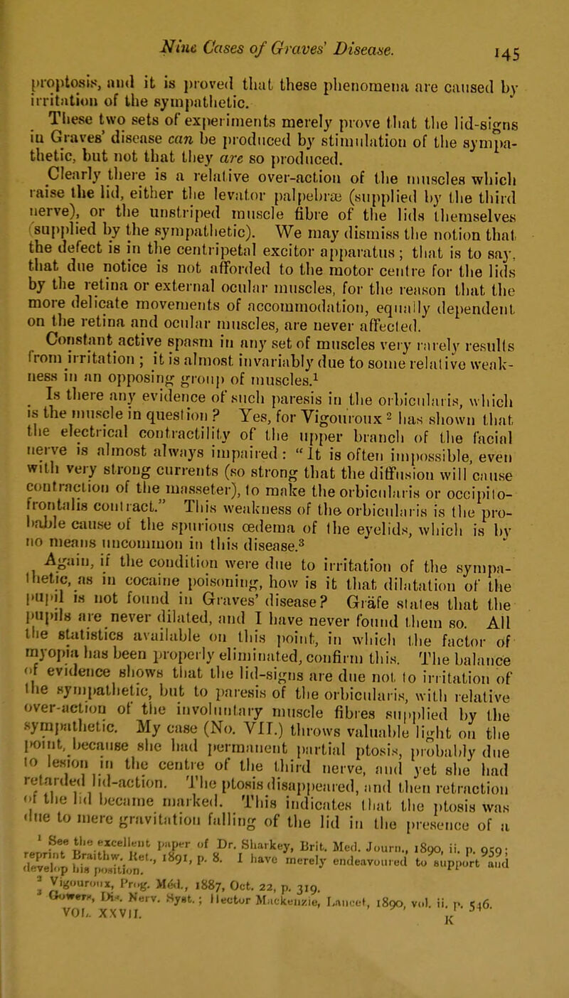 {•rojitosis, 1)11(1 it is jxoved thai these phenoraeiifi are caused by irritation of the sympatlietic. These two sets of experiments merely prove that tlie lid-signs iu Graves' disease can he produced by stiiuiilatioti of the sympa- thetic, but not that they are so produced. Clearly there is a relative over-action of the muscles which raise the lid, either the levator palpehrai (supplied by the third nerve), or the unstriped muscle fibre of the lids themselves ■ supplied by the sympathetic). We may dismiss the notion that the defect is in the centripetal excitor apparatus; that is to say, that due notice is not afforded to the motor centre for the lids by the retina or external ocular muscles, for the reason that the more delicate movements of accommodation, equally dependent on the retina and ocular muscles, are never affecled. Constant active spasm in any set of muscles very l arelv resuKs (rom irritation ; it is almost invariably due to some relalivo weak- ness m an opposin^r g,(„,p of muscles.^ _ Is there any evidence of such paresis in the orbicularis, which IS the n)uscle m question ? Yes, for Vigouroux 2 has shown that the electrical contractility of the upper branch of the facial nerve is almost always impaired: It is often impossible, even Willi very strong currents (so strong that the ditFusion will cause contraciion of the masseler), to make the orbicularis or occipiio- frontahs contiacl. This weakness of llm orbicularis is Ihe pro- bable cause of the spurious oedema of the eyelids, which is bv no means uncommon in this disease.^ Again, if the condition were due to irritation of the sympa- thetic, as in cocaine poisoning, how is it that dilatation of the I'upil w not found in Graves' disease? Grafe states that the i'upils are never dilated, and I have never found ihem so All tlie statistics available on this jwnt, in which the factor of myopia has been proi)eriy eliminated, confirm this. The balance f evidence shows that the lid-signs are due nol to irritation of the synipathelio, but to i)aresis of the orbicularis, with relative over-action of the mvoliinlaiy muscle fibres supplied by the -ympalhelic. My case (No. Vll.) throws valuable light on the point, because she had permanent partial ptosis, probal»ly due to lesion m the centre of the third nerve, and yet she had retarded Iid-action. The ptosis disappeared, and then retraction t the iid became marked. This indicates that the ptosis was <lue to mere gravitation falling of the lid in the presence of a ' 4''^.''*«ll«nt paper of Dr. Sharkey, Brit. Me.l. Joun... 1890. ii. p ocq- ^ir;;; ?u ^!:i-,:i!'-' '«^'' «•' '-'^ ..,.1 u:'^,,^;^^^ ^ Vigouroiix, Pr..g. yiM., iH&j, Oct. 22, p, 319. OoWWH, W-. Nerv. Hygt. ; Hector Mackenzie, I,rti)oeI, 1890, vol. ii. n. ^46 vol,. X.XVII. ^' j^'