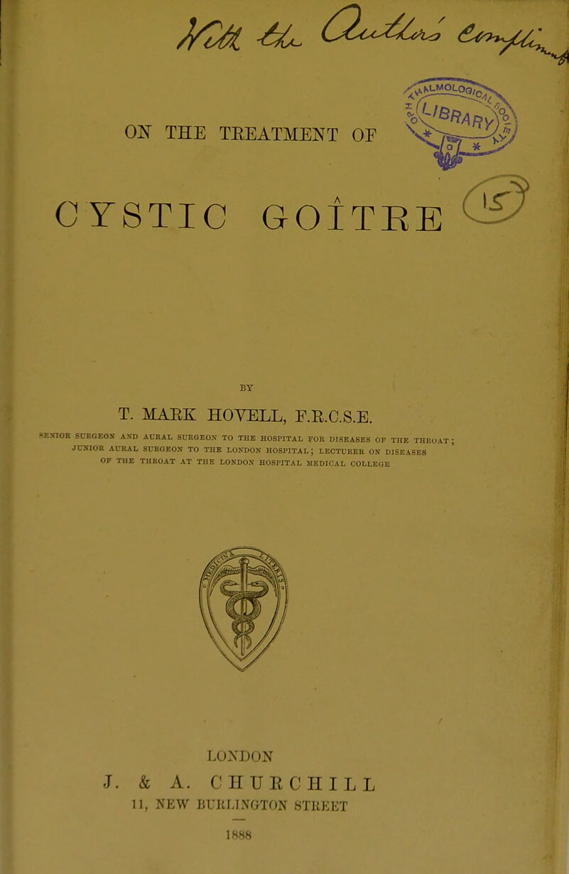 ON THE TREATMENT OF CYSTIC GOITKE ^ BY T. MAEK HOVELL, F.R.C.S.E. SENIOR SURGEON AND AURAL SURGEON TO THE HOSPITAL FOR DISEASES OF THE THROAT \ JUNIOR AURAL SURGEON TO THE LONDON HOSPITAL ; LECTURER ON DISEASES OF THE THROAT AT THE LONDON HOSPITAL MEDICAL COLLEGE LONDON J. & A. CHURCHILL 11, NEW LUKLLVGTON STREET 1888