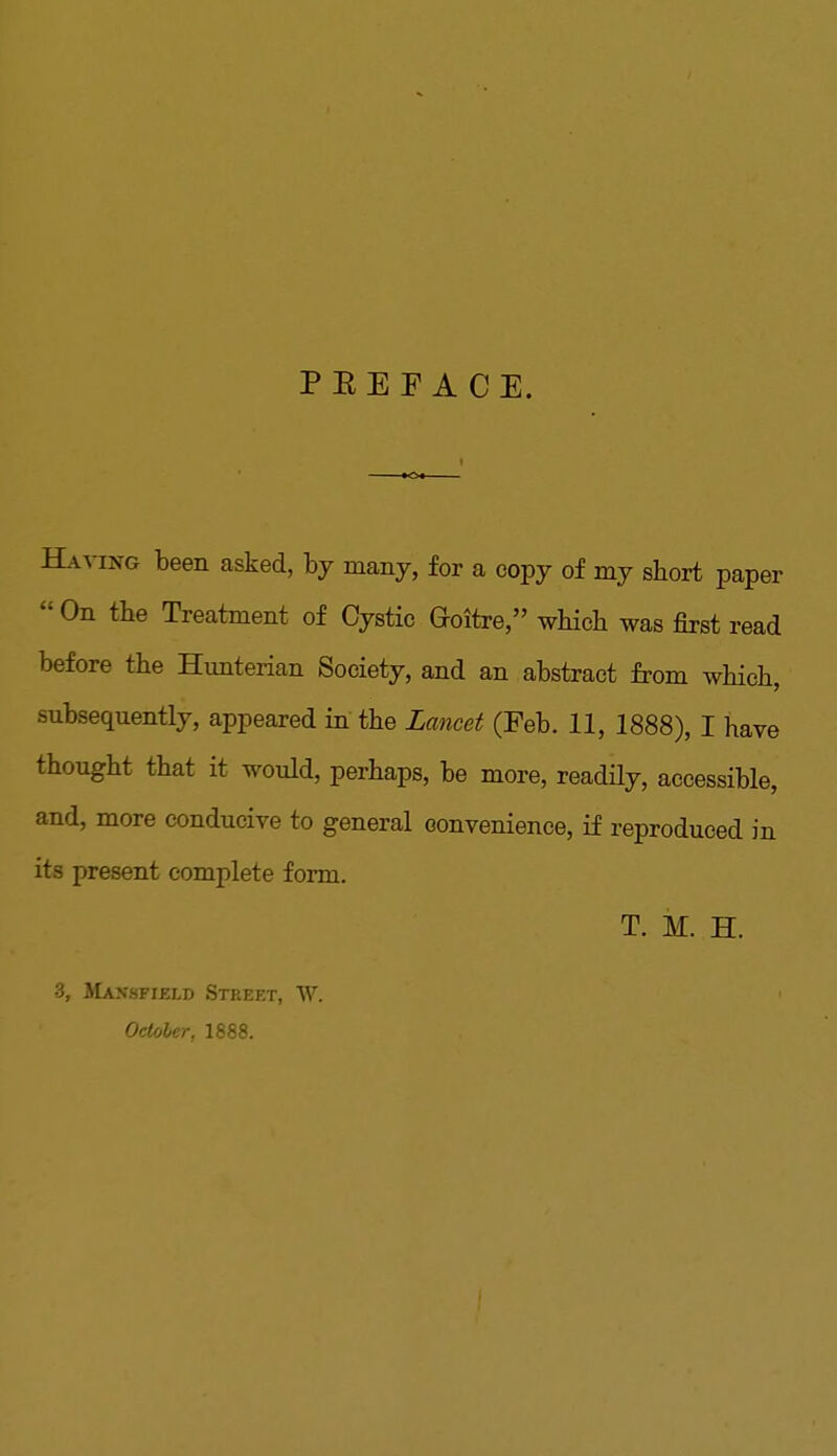 PEE FACE. Having been asked, by many, for a copy of my short paper  On the Treatment of Cystic Goitre, which was first read before the Hunterian Society, and an abstract from which, subsequently, appeared in the Lancet (Feb. 11, 1888), I have thought that it would, perhaps, be more, readily, accessible, and, more conducive to general convenience, if reproduced in its present complete form. T. M. H. •3, Mansfield Street, W. October, 1888.