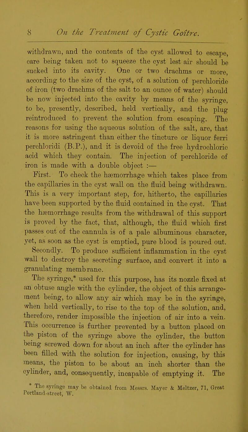 withdrawn, and the contents of the cyst allowed to escape, care being taken not to squeeze the cyst lest air should be sucked into its cavity. One or two drachms or more, according to the size of the cyst, of a solution of perchloride of iron (two drachms of the salt to an ounce of water) should be now injected into the cavity by means of the syringe, to be, presently, described, held vertically, and the plug reintroduced to prevent the solution from escaping. The reasons for using the aqueous solution of the salt, are, that it is more astringent than either the tincture or liquor ferri perchloridi (B.P.), and it is devoid of the free hydrochloric acid which they contain. The injection of perchloride of iron is made with a double object :— First. To check the haemorrhage which takes place from the capillaries in the cyst wall on the fluid being withdrawn. This is a very important step, for, hitherto, the capillaries have been supported by the fluid contained in the cyst. That the haemorrhage results from the withdrawal of this support is proved by the fact, that, although, the fluid which first passes out of the cannula is of a pale albuminous character, yet, as soon as the cyst is emptied, pure blood is poured out. Secondly. To produce sufficient inflammation in the cyst wall to destroy the secreting surface, and convert it into a granulating membrane. The syringe* used for this purpose, has its nozzle fixed at an obtuse angle with the cylinder, the object of this arrange- ment being, to allow any air which may be in the syringe, when held vertically, to rise to the top of the solution, and, therefore, render impossible the injection of air into a vein. This occurrence is further prevented by a button placed on the piston of the syringe above the cylinder, the button being screwed down for about an inoh after the cylinder has been filled with the solution for injection, causing, by this means, the piston to be about an inch shorter than the cylinder, and, consequently, incapable of emptying it. The * The syringe may be obtained from Messrs. Mayer & Meltzor, 71, Great Portland-street, W.