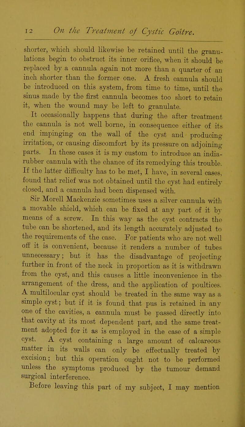 shorter, which should likewise be retained until the granu- lations begin to obstruct its inner orifice, when it should be replaced by a cannula again not more than a quarter of an inch shorter than the former one. A fresh cannula should be introduced on this system, from time to time, until the sinus made by the first cannula becomes too short to retain it, when the wound may be left to granulate. It occasionally happens that during the after treatment the cannula is not well borne, in consequence either of its end impinging on the wall of the cyst and producing irritation, or causing discomfort by its pressure on adjoining- parts. In these cases it is my custom to introduce an india- rubber cannula with the chance of its remedying this trouble. If the latter difficulty has to be met, I have, in several cases, found that relief was not obtained until the cyst had entirely closed, and a cannula had been dispensed with. Sir Morell Mackenzie sometimes uses a silver cannula with a movable shield, which can be fixed at any part of it hj means of a screw. In this way as the cyst contracts the tube can be shortened, and its length accurately adjusted to the requirements of the case. For patients who are not well off it is convenient, because it renders a number of tubes unnecessary; but it has the disadvantage of projecting further in front of the neck in proportion as it is withdrawn from the cyst, and this causes a little inconvenience in the arrangement of the dress, and the application of poultices. A multilocular cyst should be treated in the same way as a simple cyst; but if it is found that pus is retained in any one of the cavities, a cannula must be passed directly into that cavity at its most dependent part, and the same treat- ment adopted for it as is employed in the case of a simple cyst. A cyst containing a large amount of calcareous .matter in its walls can only be effectually treated by excision; but this operation ought not to be performed unless the symptoms produced by the tumour demand surgical interference. Before leaving this part of my subjeot, I may mention