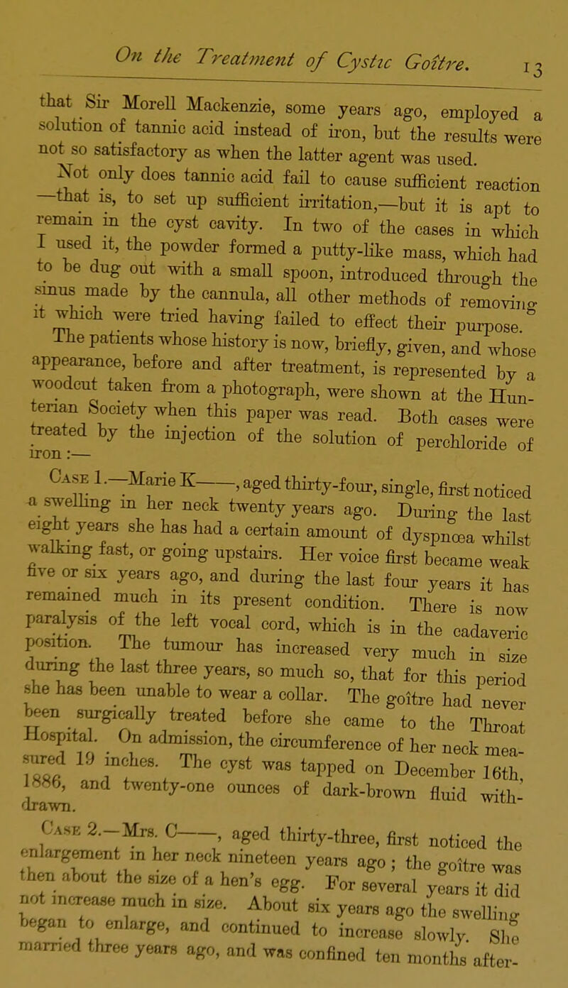 that Sir Morell Mackenzie, some years ago, employed a solution of tannic acid instead of iron, but the results were not so satisfactory as when the latter agent was used Not only does tannic acid fail to cause sufficient reaction -that is, to set up sufficient irritation,—but it is apt to remain in the cyst cavity. In two of the cases in which 1 used it, the powder formed a putty-like mass, which had to be dug out with a small spoon, introduced through the rmus made by the cannula, all other methods of removing it which were tried having failed to effect their purpose The patients whose history is now, briefly, given, and whose appearance, before and after treatment, is represented by a woodcut taken from a photograph, were shown at the Hun- enan Society when this paper was read. Both cases were treated by the injection of the solution of perchloride of iron:— Case 1 .-Marie K , aged thirty-four, single, first noticed a swelling m her neck twenty years ago. During the last eight years she has had a certain amount of dyspnoea whilst walking fast, or going upstairs. Her voice first became weak five or six years ago, and during the last four years it has remained much in its present condition. There is now paralysis of the left vocal cord, which is in the cadaveric position The tumour has increased very much in size during the last three years, so much so, that for this period she has been unable to wear a coUar. The goitre had never been surgxcally treated before she came to the Throat Hospital. On admission, the circumference of her neck mea sured 19 inches The cyst was tapped on December 16^ 1886, and twenty-one ounces of dark-brown fluid with- drawn. Case 2.-Mm C , aged thirty-three, first noticed the onlargement m her neck nineteen years ago ; the goitre was then about the size of a hen's egg. For several yL 7Z not increase much m size. About six years ago the swelling began to enlarge, and continued to increase slowly. Shf manned three years ago, and was confined ten months after-