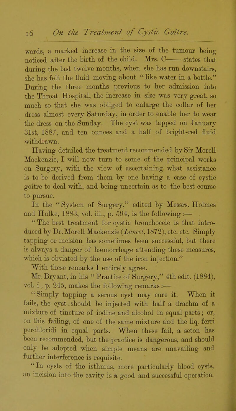 wards, a marked increase in the size of the tumour being noticed after the birth of the child. Mrs. C states that during the last twelve months, when she has run downstairs, she has felt the fluid moving about  like water in a bottle. During the three months previous to her admission into the Throat Hospital, the increase in size was very great, so much so that she was obliged to enlarge the collar of her dress almost every Saturday, in order to enable her to wear the dress on the Sunday. The cyst was tapped on January 31st, 1887, and ten ounces and a half of bright-red fluid withdrawn. Having detailed the treatment recommended by Sir Morell Mackenzie, I will now turn to some of the principal works on Surgery, with the view of ascertaining what assistance is to be derived from them by one having a case of cystic goitre to deal with, and being uncertain as to the best course to pursue. In the System of Surgery, edited by Messrs. Holmes and Hulke, 1883, vol. hi., p. 594, is the following:—  The best treatment for cystic bronchoeele is that intro- duced by Dr. Morell Mackenzie {Lancet, 1872), etc. etc. Simply tapping or incision has sometimes been successful, but there is always a danger of haemorrhage attending these measures, which is obviated by the use of the iron injection. With these remarks I entirely agree. Mr. Bryant, in his  Practice of Surgery, 4th edit. (1884), vol. i., p. 245, makes the following remarks:— Simply tapping a serous cyst may cure it. When it fails, the cyst.should be injected with half a drachm of a mixture of tincture of iodine and alcohol in equal parts; or, on tbis failing, of one of the same mixture and tbe liq. ferri perchloridi in equal parts. When these fail, a seton has been recommended, but the practice is dangerous, and should only be adopted when simple means are unavailing and further interference is requisite. In cysts of the isthmus, more particularly blood cysts, an incision into the cavity is a good and successful operation.