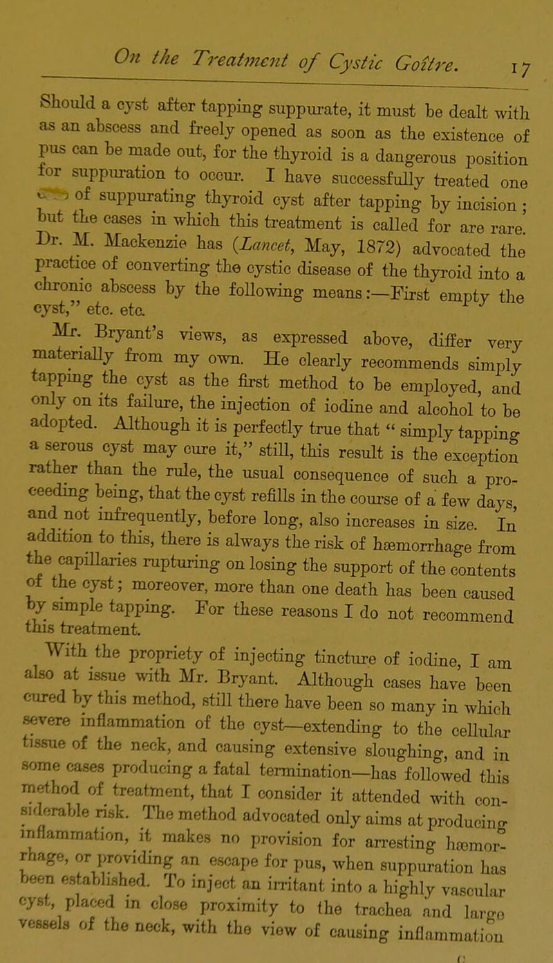 Should a cyst after tapping suppurate, it must be dealt with as an abscess and freely opened as soon as the existence of jus can be made out, for the thyroid is a dangerous position lor suppuration to occur. I have successfully treated one j.; of suppurating thyroid cyst after tapping by incision ; but the cases in which this treatment is called for are rare' Dr. M. Mackenzie has {Lancet, May, 1872) advocated the practice of converting the cystic disease of the thyroid into a chronic abscess by the following means:—First emptv the cyst, etc. eta J Mr. Bryant's views, as expressed above, differ very materially from my own. He clearly recommends simply tapping the cyst as the first method to be employed, and only on its failure, the injection of iodine and alcohol to be adopted. Although it is perfectly true that « simply tapping a serous cyst may cure it, still, this result is the exception rather than the rule, the usual consequence of such a pro- ceeding being, that the cyst refills in the course of a few days and not infrequently, before long, also increases in size In addition to this, there is always the risk of hcemorrhage from the capillaries rupturing on losing the support of the contents oi the cyst; moreover, more than one death has been caused by simple tapping. For these reasons I do not recommend this treatment. With the propriety of injecting tincture of iodine, I am also at issue with Mr. Bryant. Although cases have been cured by this method, still there have been so many in which severe inflammation of the cyst-extending to the cellular tissue of the neck, and causing extensive sloughing, and in some cases producing a fatal termination—has followed this method of treatment, that I consider it attended with con- siderable risk. The method advocated only aims at producing inflammation, it makes no provision for arresting haemor- rhage, or providing an escape for pus, when suppuration has been established. To inject an irritant into a highly vascular cyst placed m close proximity to the trachea and Wo vessels of the neck, with the view of causing inflammation