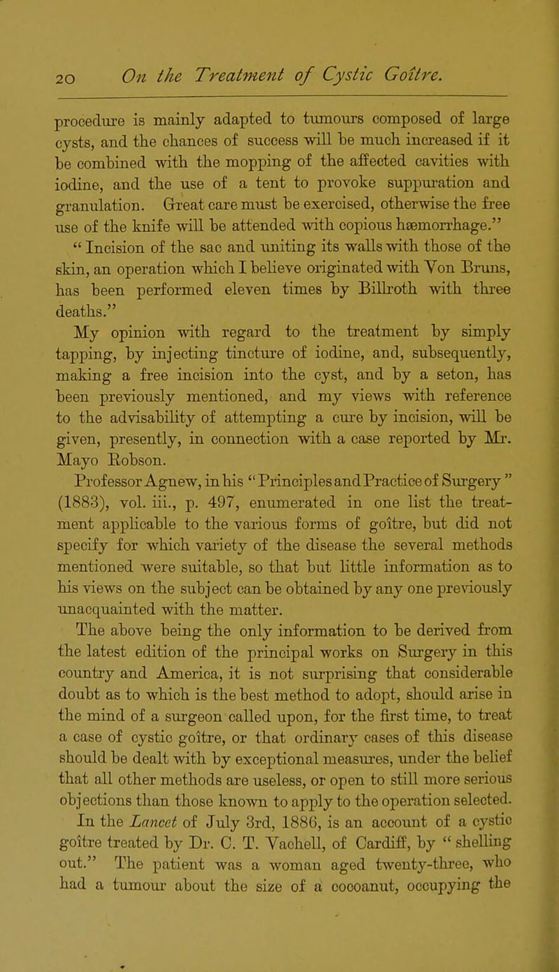 procedure is mainly adapted to tumours composed of large cysts, and the chances of success will be much increased if it be combined with the mopping of the affected cavities with iodine, and the use of a tent to provoke suppuration and granulation. Grreat care must be exercised, otherwise the free use of the knife will be attended with copious haemorrhage.  Incision of the sac and uniting its walls with those of the skin, an operation which I believe originated with Von Bruns, has been performed eleven times by Billroth with three deaths. My opinion with regard to the treatment by simply tapping, by injecting tincture of iodine, and, subsequently, making a free incision into the cyst, and by a seton, has been previously mentioned, and my views with reference to the advisability of attempting a cure by incision, will be given, presently, in connection with a case reported by Mr. Mayo Robson. Professor Agnew, in his  Principles andPraetice of Surgery  (1883), vol. iii., p. 497, enumerated in one list the treat- ment applicable to the various forms of goitre, but did not specify for which variety of the disease the several methods mentioned were suitable, so that but little information as to his views on the subject can be obtained by any one previously unacquainted with the matter. The above being the only information to be derived from the latest edition of the principal works on Surgery in this country and America, it is not surprising that considerable doubt as to which is the best method to adopt, should arise in the mind of a surgeon called upon, for the first time, to treat a case of cystic goitre, or that ordinary cases of this disease should be dealt with by exceptional measures, under the belief that all other methods are useless, or open to still more serious objections than those known to apply to the operation selected. In the Lancet of July 3rd, 1886, is an account of a cystio goitre treated by Dr. C. T. Vachell, of Cardiff, by  shelling out. The patient was a woman aged twenty-three, who had a tumour about the size of a coooanut, occupying the