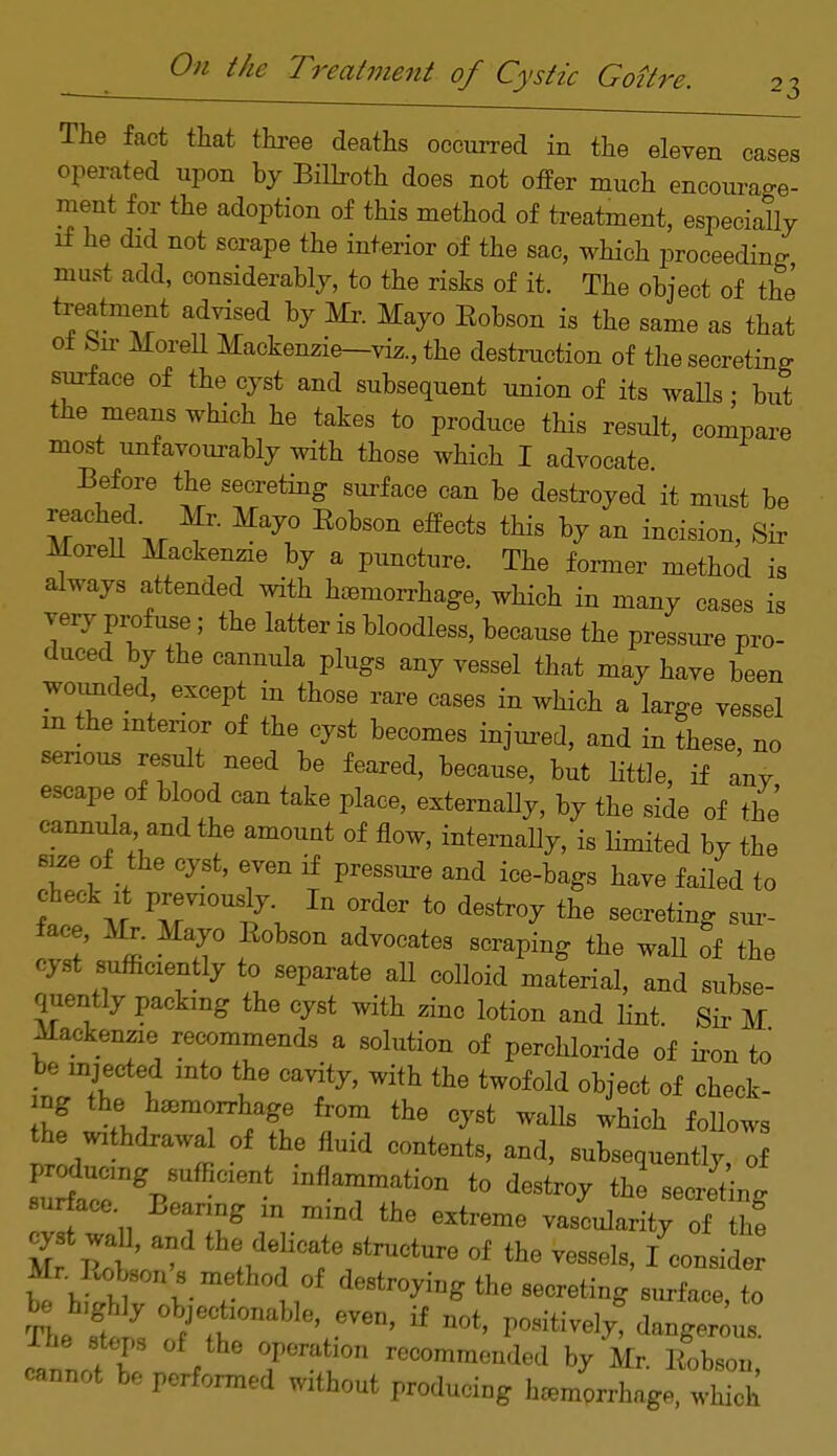 23 The fact that three deaths occurred in the eleven cases operated upon by Billroth does not offer much encourage- ment for the adoption of this method of treatment, especially if he d:d not scrape the interior of the sac, which proceeding must add, considerably, to the risks of it. The object of the treatment advised by Mr. Mayo Eobson is the same as that of Sir Morell Mackenzie—viz., the destruction of the secreting surface of the cyst and subsequent union of its walls • but the means which he takes to produce this result, compare most unfavourably with those which I advocate Before the secreting surface can be destroyed'it must be reached. Mr. Mayo Eobson effects this by an incision, Sir Morell Mackenzie by a puncture. The former method is always attended with hemorrhage, which in many cases is very profuse; the latter is bloodless, because the pressure pro- duced by the cannula plugs any vessel that may have been wounded, except in those rare cases in which a large vessel m the mterior of the cyst becomes injured, and in these, no senous result need be feared, because, but little, if any escape of blood can take place, externally, by the side of the cannula and the amount of flow, internally, is limited by the size of the cyst, even if pressure and ice-bags have failed to check it prevmusly. In order to destroy the secreting sur- face, Mr. Mayo Eobson advocates scraping the wall of the cyst sufficiently to separate all colloid material, and subse- quently packing the cyst with zinc lotion and lint Sir M Mackenzie recommends a solution of perchloride of iron to be injected into the cavity, with the twofold object of check- jug the hemorrhage from the cyst walls which follows the withdrawal of the fluid contents, and, subsequently, 0 SSrV ' lnflaTf °n t0 destr°^ ^ secreting surface Bearing m mmd the extreme vascularity of the cyst wa ], and the delicate structure of the vessels, /conside b h lt°l3-T de8tr0yiDg the —ting surface, to be h,gh]y objectionable, even, if not, positively, dangerous. The steps of the operation recommended by Mr. Eobson cannot be performed without producing hemorrhage, which